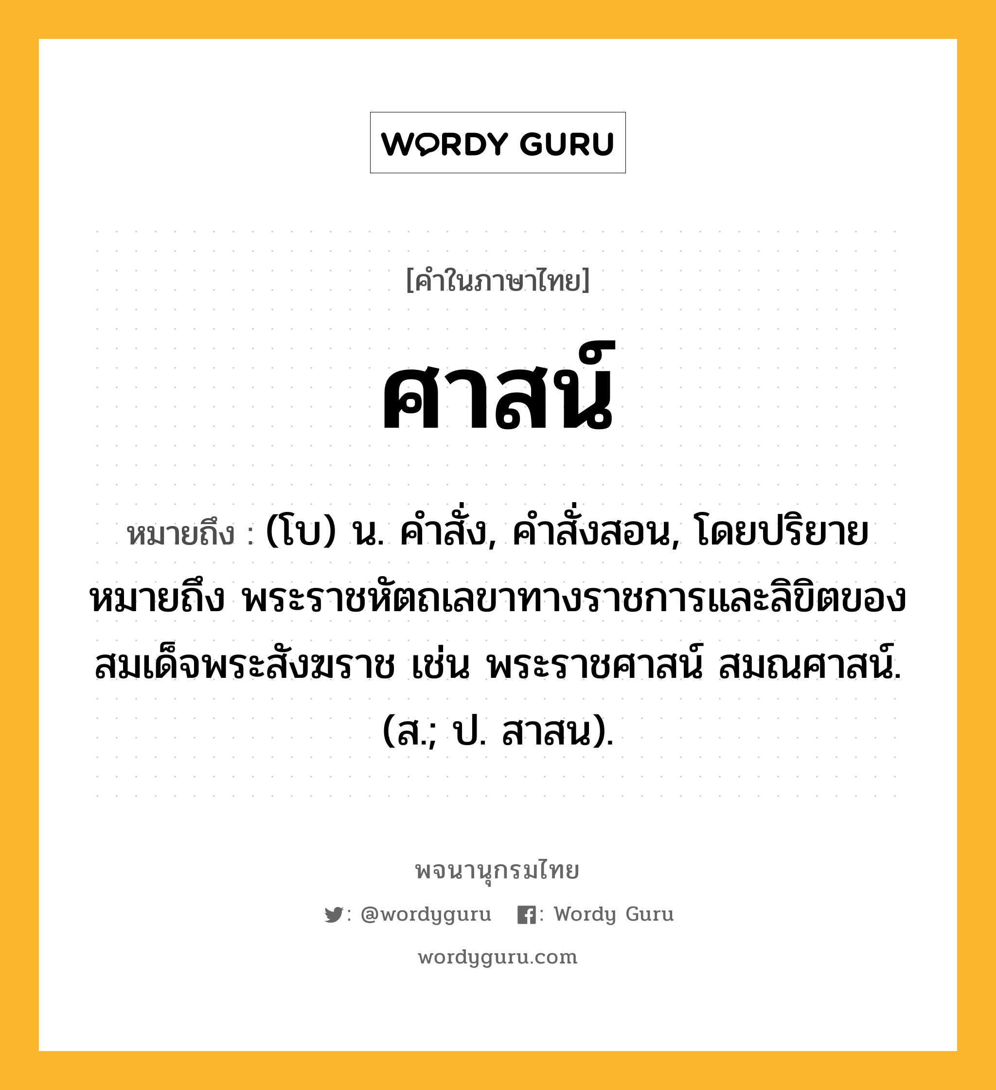 ศาสน์ หมายถึงอะไร?, คำในภาษาไทย ศาสน์ หมายถึง (โบ) น. คําสั่ง, คําสั่งสอน, โดยปริยายหมายถึง พระราชหัตถเลขาทางราชการและลิขิตของสมเด็จพระสังฆราช เช่น พระราชศาสน์ สมณศาสน์. (ส.; ป. สาสน).