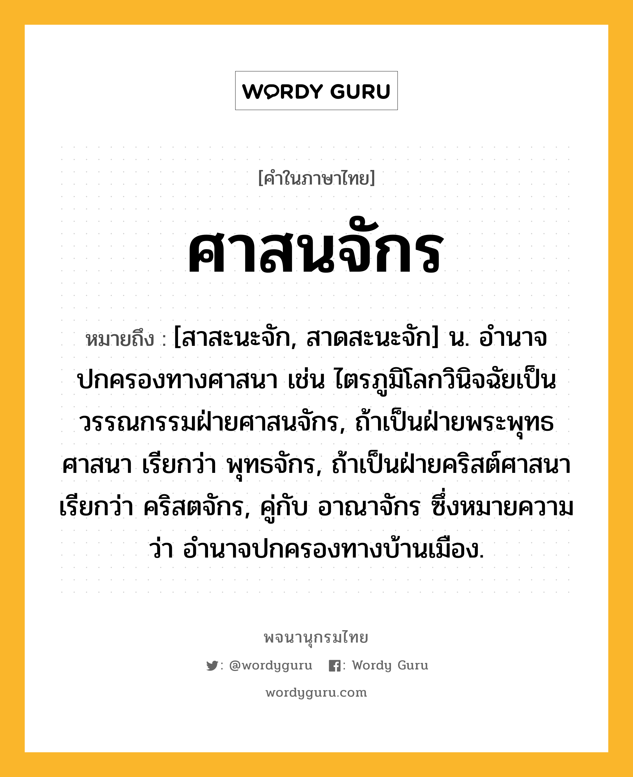 ศาสนจักร หมายถึงอะไร?, คำในภาษาไทย ศาสนจักร หมายถึง [สาสะนะจัก, สาดสะนะจัก] น. อํานาจปกครองทางศาสนา เช่น ไตรภูมิโลกวินิจฉัยเป็นวรรณกรรมฝ่ายศาสนจักร, ถ้าเป็นฝ่ายพระพุทธศาสนา เรียกว่า พุทธจักร, ถ้าเป็นฝ่ายคริสต์ศาสนา เรียกว่า คริสตจักร, คู่กับ อาณาจักร ซึ่งหมายความว่า อํานาจปกครองทางบ้านเมือง.