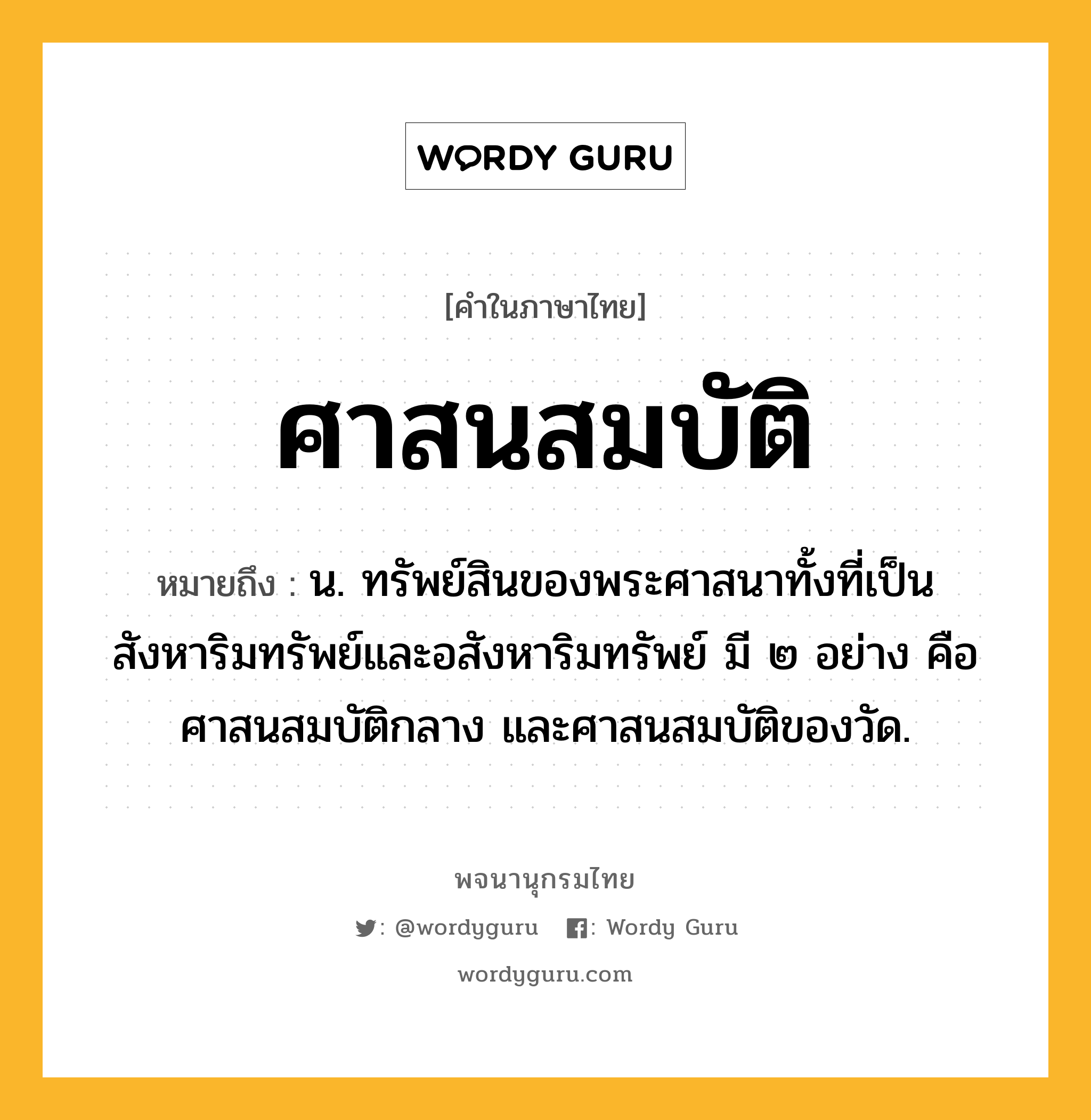 ศาสนสมบัติ หมายถึงอะไร?, คำในภาษาไทย ศาสนสมบัติ หมายถึง น. ทรัพย์สินของพระศาสนาทั้งที่เป็นสังหาริมทรัพย์และอสังหาริมทรัพย์ มี ๒ อย่าง คือ ศาสนสมบัติกลาง และศาสนสมบัติของวัด.