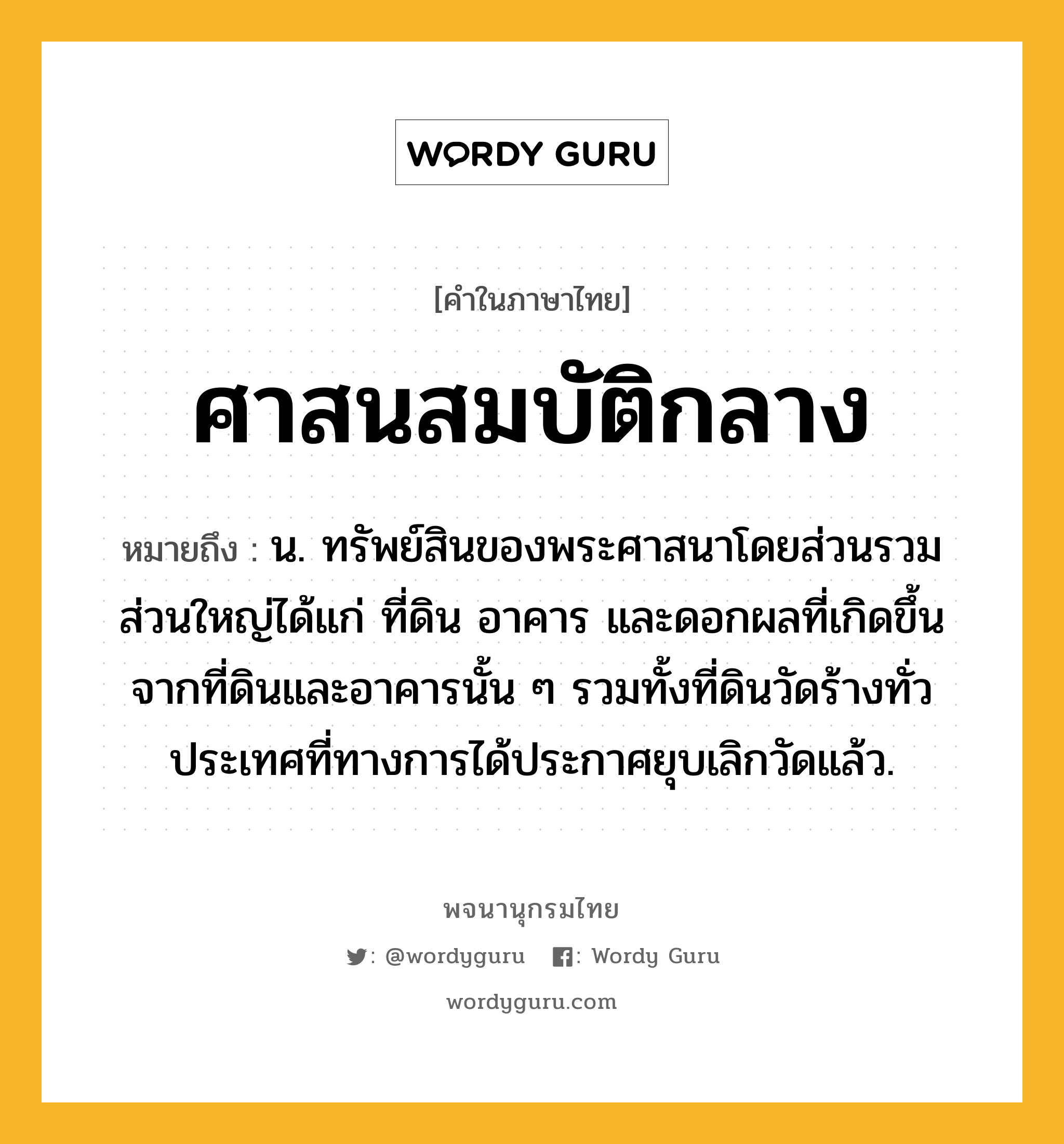 ศาสนสมบัติกลาง หมายถึงอะไร?, คำในภาษาไทย ศาสนสมบัติกลาง หมายถึง น. ทรัพย์สินของพระศาสนาโดยส่วนรวม ส่วนใหญ่ได้แก่ ที่ดิน อาคาร และดอกผลที่เกิดขึ้นจากที่ดินและอาคารนั้น ๆ รวมทั้งที่ดินวัดร้างทั่วประเทศที่ทางการได้ประกาศยุบเลิกวัดแล้ว.