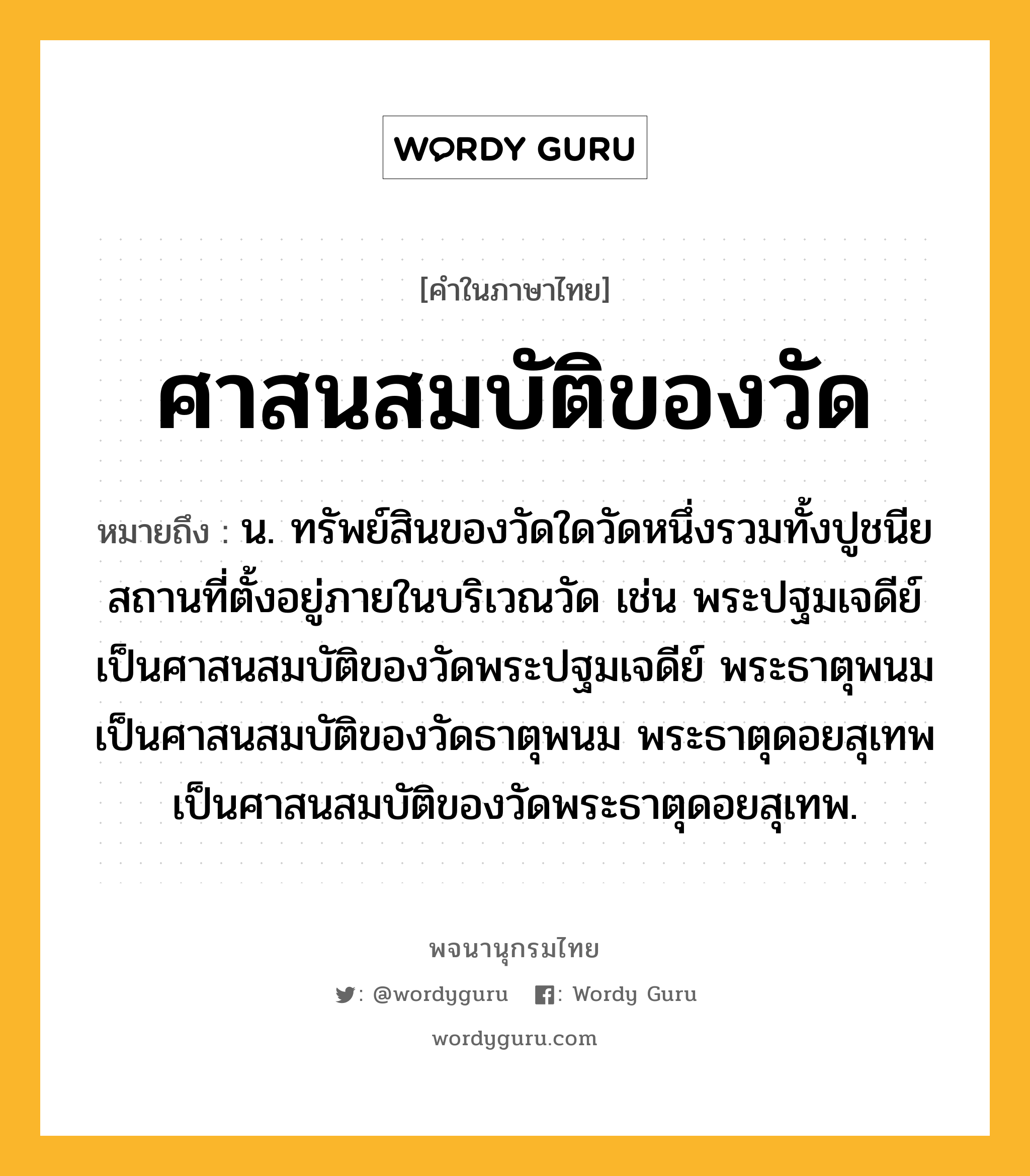 ศาสนสมบัติของวัด หมายถึงอะไร?, คำในภาษาไทย ศาสนสมบัติของวัด หมายถึง น. ทรัพย์สินของวัดใดวัดหนึ่งรวมทั้งปูชนียสถานที่ตั้งอยู่ภายในบริเวณวัด เช่น พระปฐมเจดีย์เป็นศาสนสมบัติของวัดพระปฐมเจดีย์ พระธาตุพนมเป็นศาสนสมบัติของวัดธาตุพนม พระธาตุดอยสุเทพเป็นศาสนสมบัติของวัดพระธาตุดอยสุเทพ.