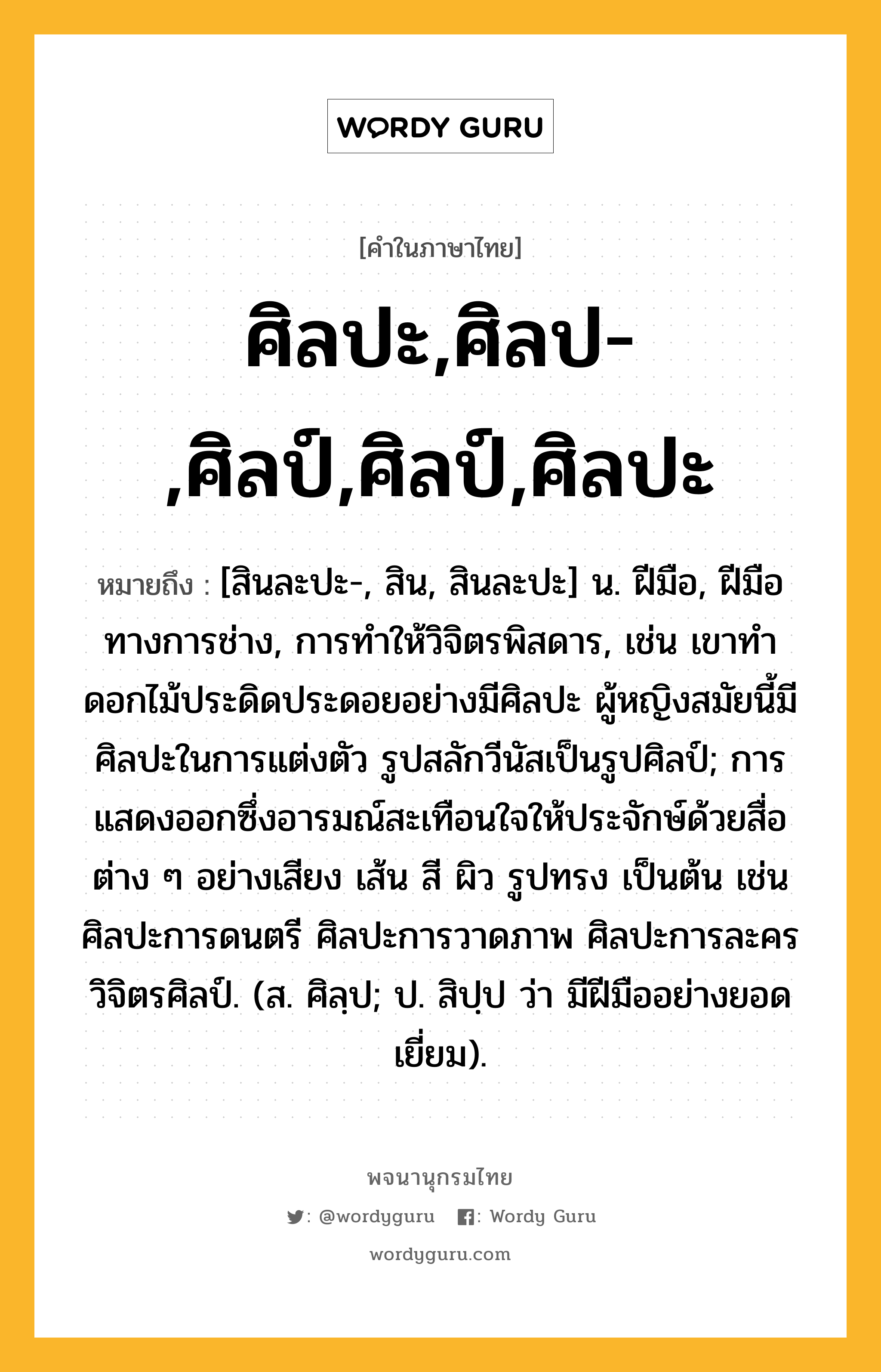 ศิลปะ,ศิลป-,ศิลป์,ศิลป์,ศิลปะ หมายถึงอะไร?, คำในภาษาไทย ศิลปะ,ศิลป-,ศิลป์,ศิลป์,ศิลปะ หมายถึง [สินละปะ-, สิน, สินละปะ] น. ฝีมือ, ฝีมือทางการช่าง, การทำให้วิจิตรพิสดาร, เช่น เขาทำดอกไม้ประดิดประดอยอย่างมีศิลปะ ผู้หญิงสมัยนี้มีศิลปะในการแต่งตัว รูปสลักวีนัสเป็นรูปศิลป์; การแสดงออกซึ่งอารมณ์สะเทือนใจให้ประจักษ์ด้วยสื่อต่าง ๆ อย่างเสียง เส้น สี ผิว รูปทรง เป็นต้น เช่น ศิลปะการดนตรี ศิลปะการวาดภาพ ศิลปะการละคร วิจิตรศิลป์. (ส. ศิลฺป; ป. สิปฺป ว่า มีฝีมืออย่างยอดเยี่ยม).