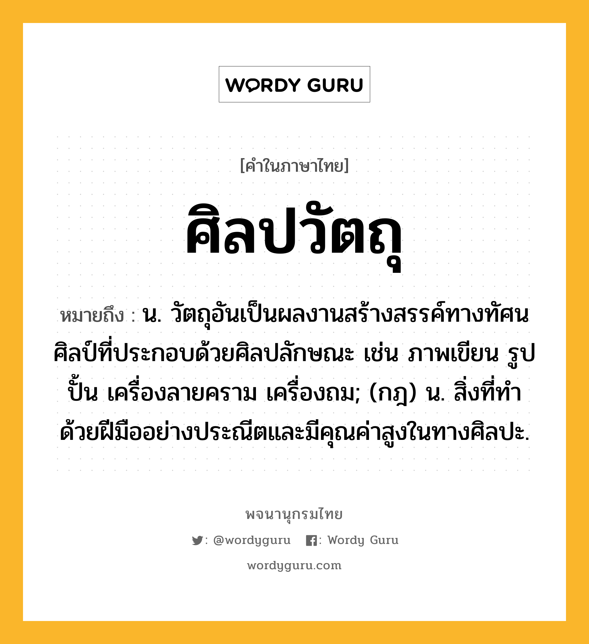 ศิลปวัตถุ หมายถึงอะไร?, คำในภาษาไทย ศิลปวัตถุ หมายถึง น. วัตถุอันเป็นผลงานสร้างสรรค์ทางทัศนศิลป์ที่ประกอบด้วยศิลปลักษณะ เช่น ภาพเขียน รูปปั้น เครื่องลายคราม เครื่องถม; (กฎ) น. สิ่งที่ทำด้วยฝีมืออย่างประณีตและมีคุณค่าสูงในทางศิลปะ.