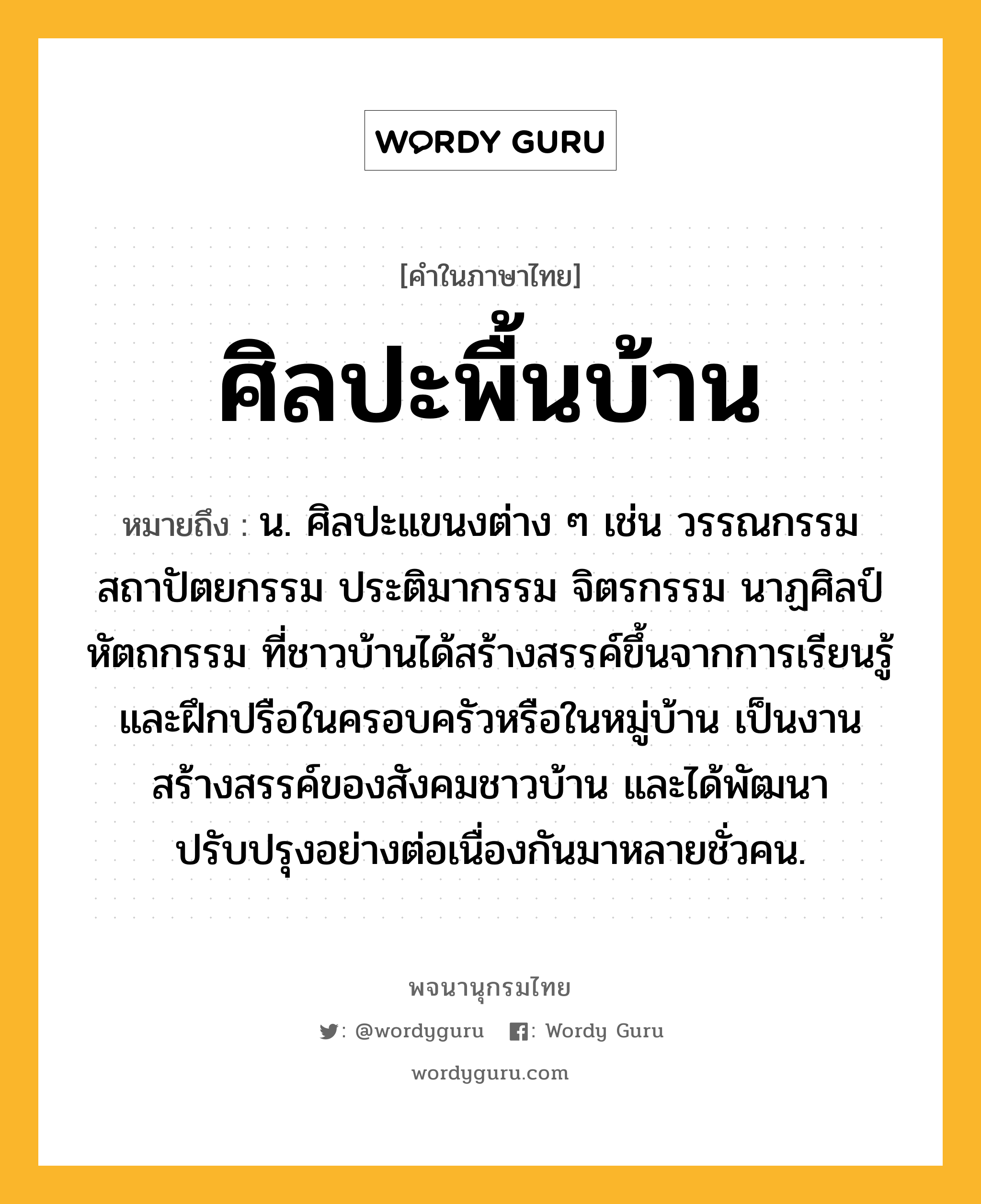 ศิลปะพื้นบ้าน หมายถึงอะไร?, คำในภาษาไทย ศิลปะพื้นบ้าน หมายถึง น. ศิลปะแขนงต่าง ๆ เช่น วรรณกรรม สถาปัตยกรรม ประติมากรรม จิตรกรรม นาฏศิลป์ หัตถกรรม ที่ชาวบ้านได้สร้างสรรค์ขึ้นจากการเรียนรู้และฝึกปรือในครอบครัวหรือในหมู่บ้าน เป็นงานสร้างสรรค์ของสังคมชาวบ้าน และได้พัฒนาปรับปรุงอย่างต่อเนื่องกันมาหลายชั่วคน.