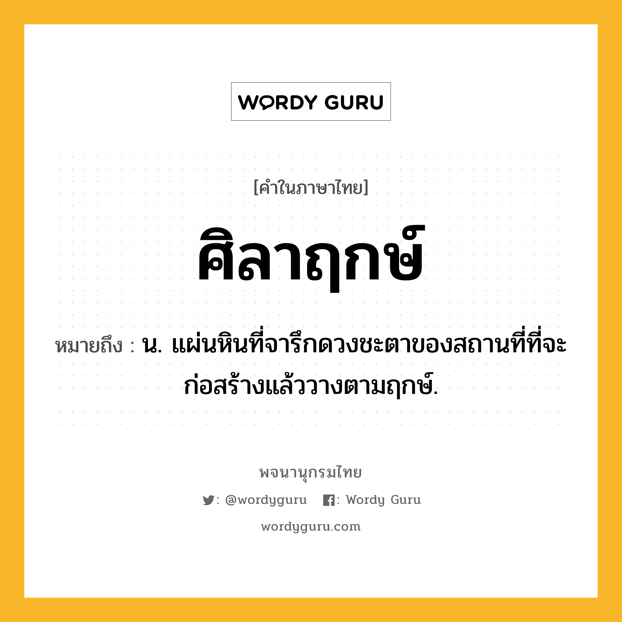 ศิลาฤกษ์ ความหมาย หมายถึงอะไร?, คำในภาษาไทย ศิลาฤกษ์ หมายถึง น. แผ่นหินที่จารึกดวงชะตาของสถานที่ที่จะก่อสร้างแล้ววางตามฤกษ์.