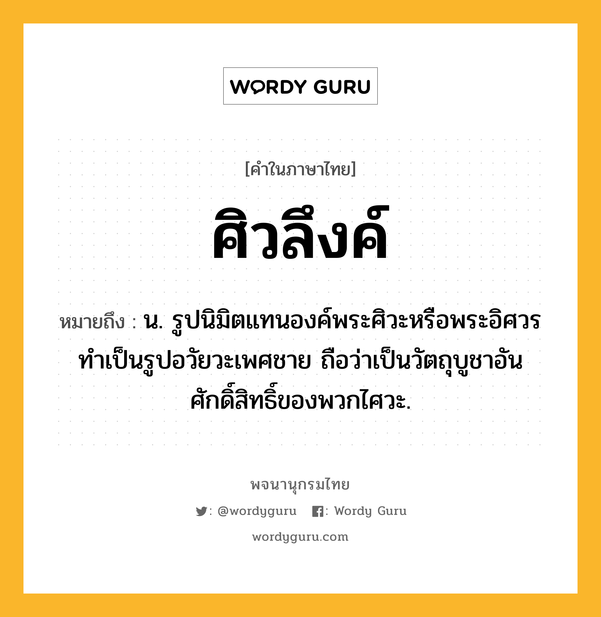 ศิวลึงค์ หมายถึงอะไร?, คำในภาษาไทย ศิวลึงค์ หมายถึง น. รูปนิมิตแทนองค์พระศิวะหรือพระอิศวร ทําเป็นรูปอวัยวะเพศชาย ถือว่าเป็นวัตถุบูชาอันศักดิ์สิทธิ์ของพวกไศวะ.