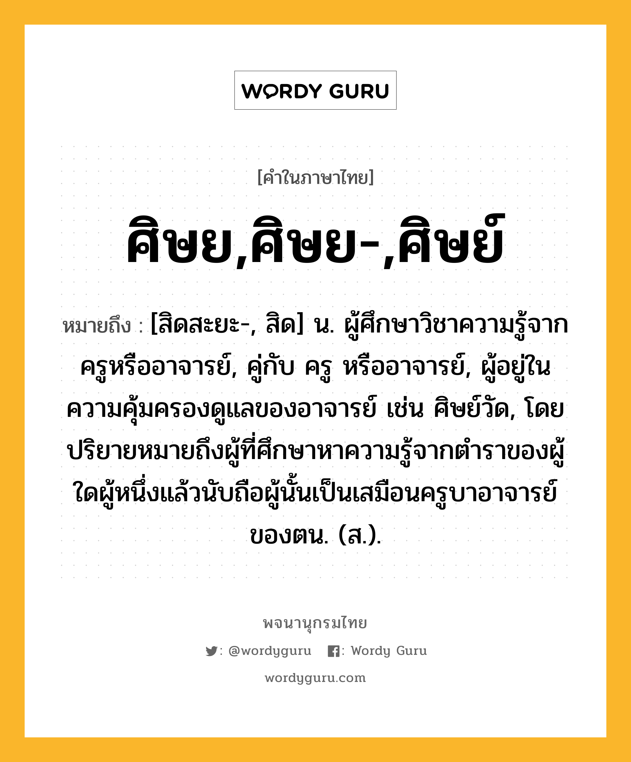 ศิษย,ศิษย-,ศิษย์ หมายถึงอะไร?, คำในภาษาไทย ศิษย,ศิษย-,ศิษย์ หมายถึง [สิดสะยะ-, สิด] น. ผู้ศึกษาวิชาความรู้จากครูหรืออาจารย์, คู่กับ ครู หรืออาจารย์, ผู้อยู่ในความคุ้มครองดูแลของอาจารย์ เช่น ศิษย์วัด, โดยปริยายหมายถึงผู้ที่ศึกษาหาความรู้จากตำราของผู้ใดผู้หนึ่งแล้วนับถือผู้นั้นเป็นเสมือนครูบาอาจารย์ของตน. (ส.).