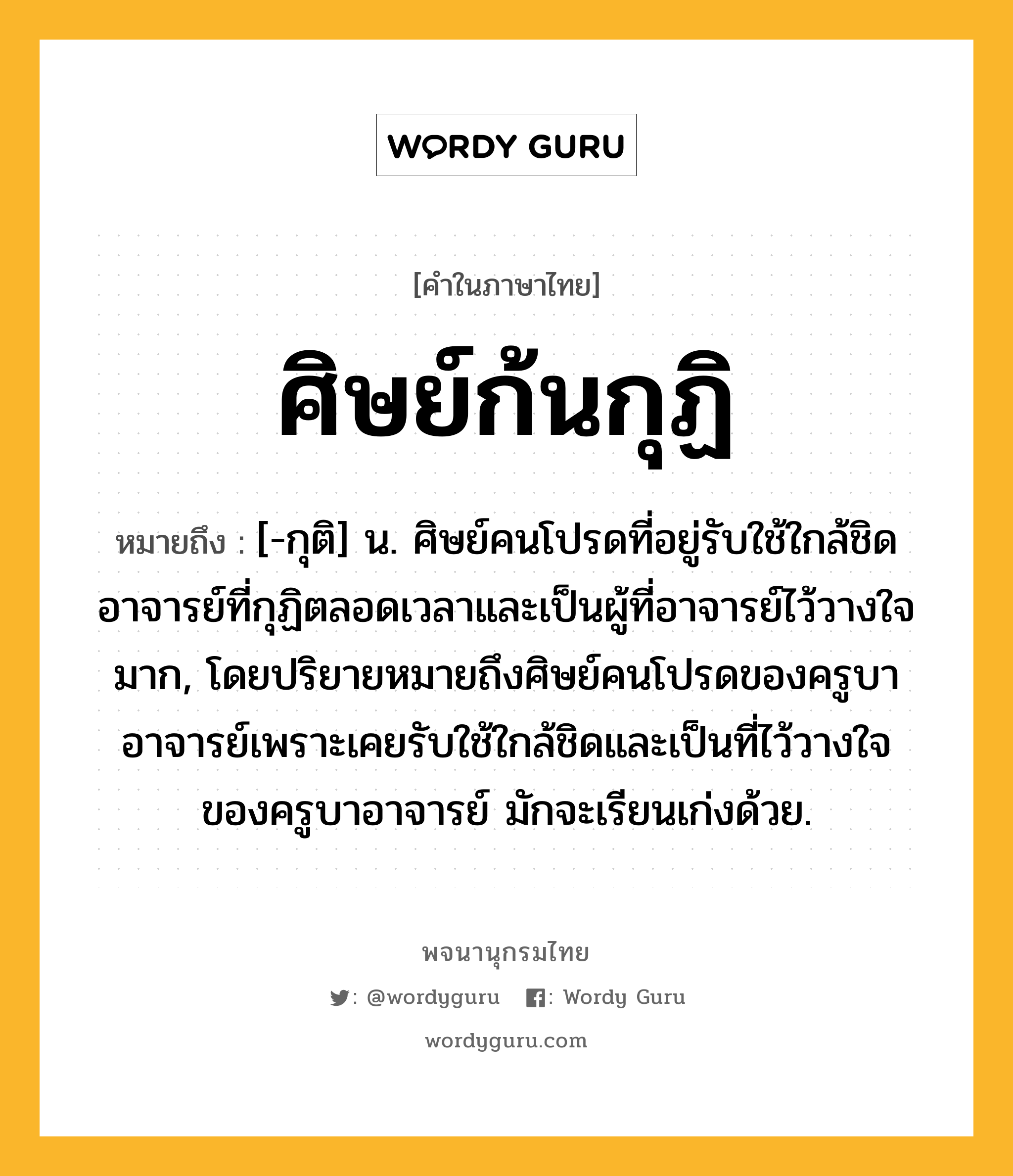 ศิษย์ก้นกุฏิ หมายถึงอะไร?, คำในภาษาไทย ศิษย์ก้นกุฏิ หมายถึง [-กุติ] น. ศิษย์คนโปรดที่อยู่รับใช้ใกล้ชิดอาจารย์ที่กุฏิตลอดเวลาและเป็นผู้ที่อาจารย์ไว้วางใจมาก, โดยปริยายหมายถึงศิษย์คนโปรดของครูบาอาจารย์เพราะเคยรับใช้ใกล้ชิดและเป็นที่ไว้วางใจของครูบาอาจารย์ มักจะเรียนเก่งด้วย.