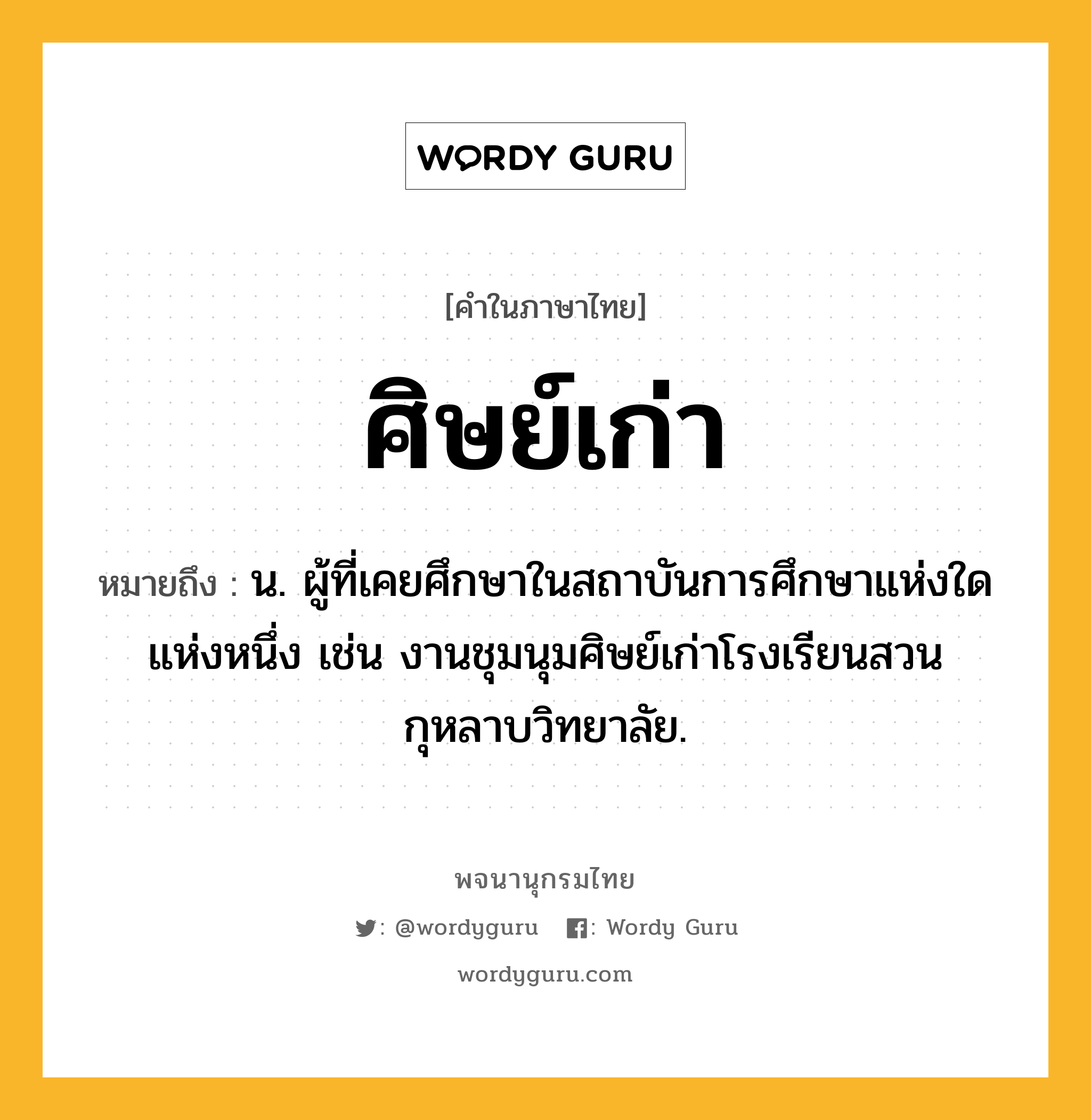 ศิษย์เก่า หมายถึงอะไร?, คำในภาษาไทย ศิษย์เก่า หมายถึง น. ผู้ที่เคยศึกษาในสถาบันการศึกษาแห่งใดแห่งหนึ่ง เช่น งานชุมนุมศิษย์เก่าโรงเรียนสวนกุหลาบวิทยาลัย.