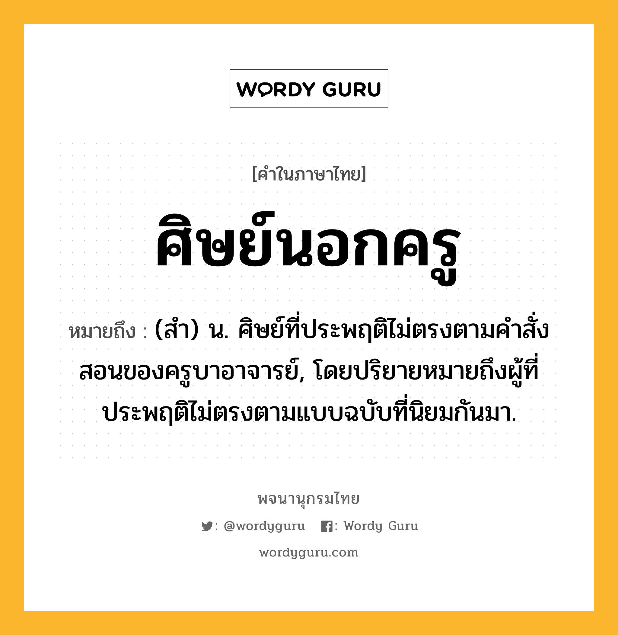 ศิษย์นอกครู ความหมาย หมายถึงอะไร?, คำในภาษาไทย ศิษย์นอกครู หมายถึง (สำ) น. ศิษย์ที่ประพฤติไม่ตรงตามคำสั่งสอนของครูบาอาจารย์, โดยปริยายหมายถึงผู้ที่ประพฤติไม่ตรงตามแบบฉบับที่นิยมกันมา.