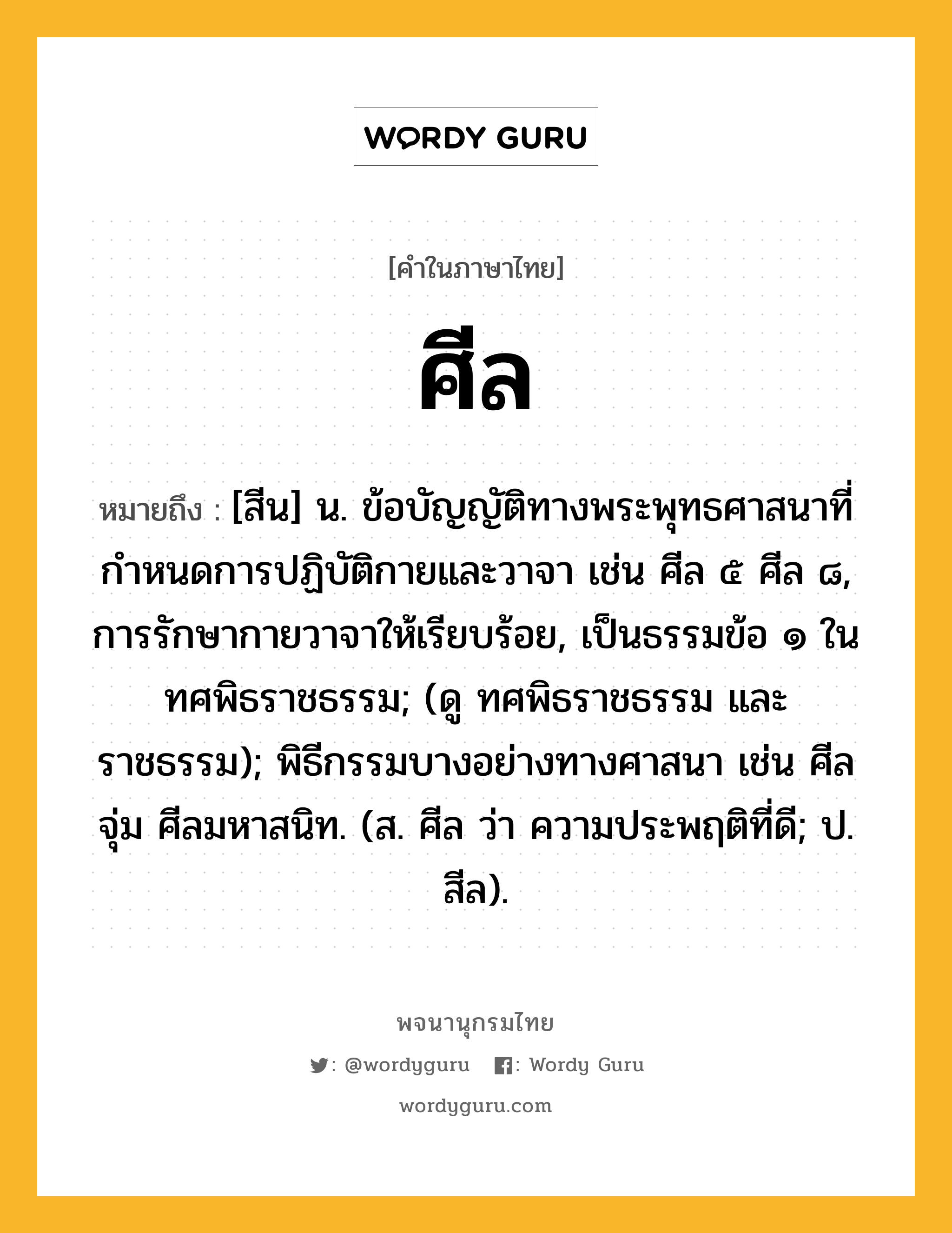 ศีล หมายถึงอะไร?, คำในภาษาไทย ศีล หมายถึง [สีน] น. ข้อบัญญัติทางพระพุทธศาสนาที่กําหนดการปฏิบัติกายและวาจา เช่น ศีล ๕ ศีล ๘, การรักษากายวาจาให้เรียบร้อย, เป็นธรรมข้อ ๑ ในทศพิธราชธรรม; (ดู ทศพิธราชธรรม และ ราชธรรม); พิธีกรรมบางอย่างทางศาสนา เช่น ศีลจุ่ม ศีลมหาสนิท. (ส. ศีล ว่า ความประพฤติที่ดี; ป. สีล).