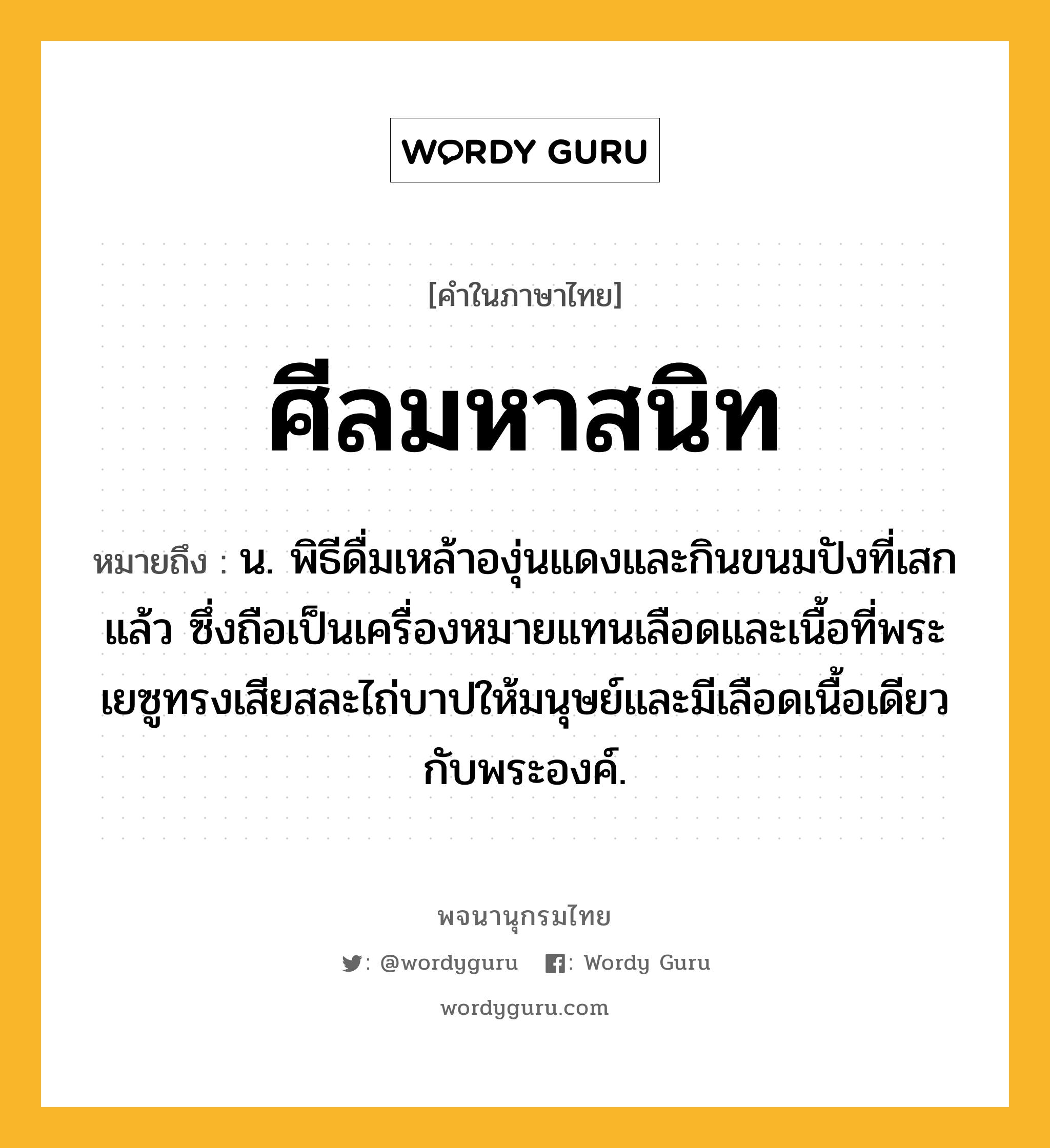 ศีลมหาสนิท หมายถึงอะไร?, คำในภาษาไทย ศีลมหาสนิท หมายถึง น. พิธีดื่มเหล้าองุ่นแดงและกินขนมปังที่เสกแล้ว ซึ่งถือเป็นเครื่องหมายแทนเลือดและเนื้อที่พระเยซูทรงเสียสละไถ่บาปให้มนุษย์และมีเลือดเนื้อเดียวกับพระองค์.