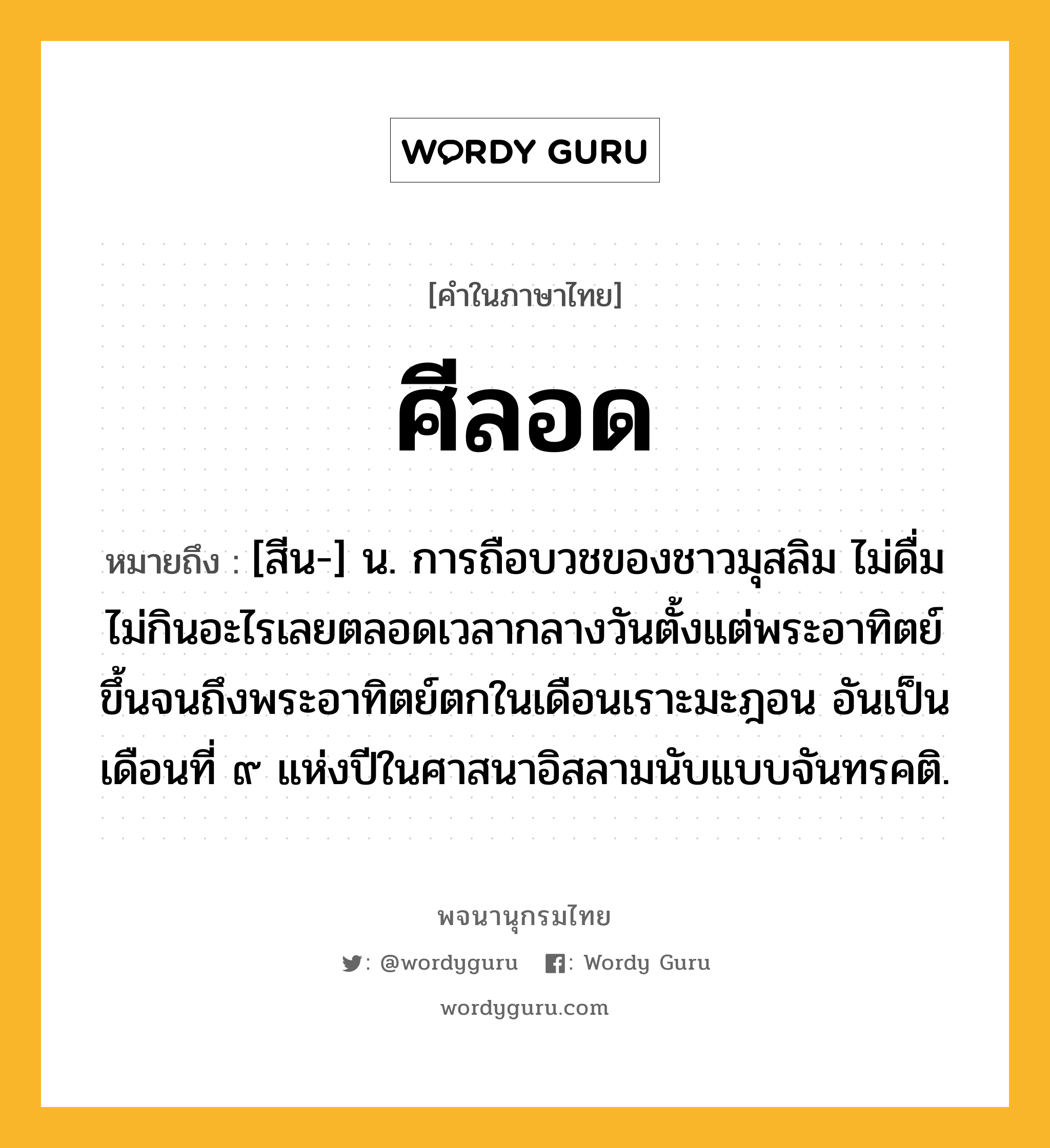 ศีลอด หมายถึงอะไร?, คำในภาษาไทย ศีลอด หมายถึง [สีน-] น. การถือบวชของชาวมุสลิม ไม่ดื่มไม่กินอะไรเลยตลอดเวลากลางวันตั้งแต่พระอาทิตย์ขึ้นจนถึงพระอาทิตย์ตกในเดือนเราะมะฎอน อันเป็นเดือนที่ ๙ แห่งปีในศาสนาอิสลามนับแบบจันทรคติ.