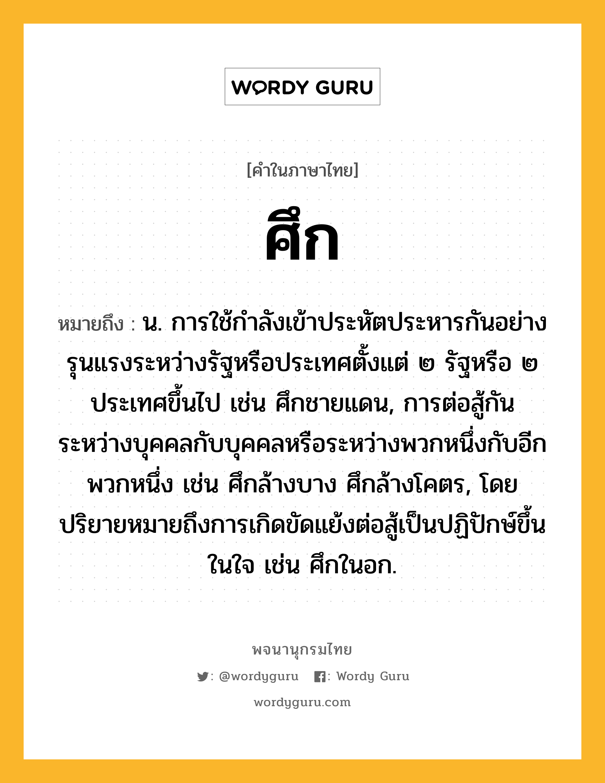 ศึก หมายถึงอะไร?, คำในภาษาไทย ศึก หมายถึง น. การใช้กําลังเข้าประหัตประหารกันอย่างรุนแรงระหว่างรัฐหรือประเทศตั้งแต่ ๒ รัฐหรือ ๒ ประเทศขึ้นไป เช่น ศึกชายแดน, การต่อสู้กันระหว่างบุคคลกับบุคคลหรือระหว่างพวกหนึ่งกับอีกพวกหนึ่ง เช่น ศึกล้างบาง ศึกล้างโคตร, โดยปริยายหมายถึงการเกิดขัดแย้งต่อสู้เป็นปฏิปักษ์ขึ้นในใจ เช่น ศึกในอก.