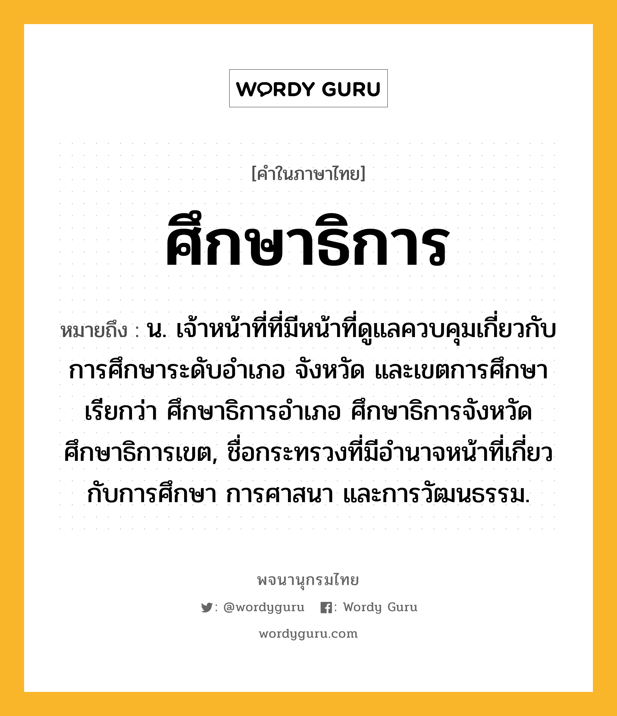 ศึกษาธิการ หมายถึงอะไร?, คำในภาษาไทย ศึกษาธิการ หมายถึง น. เจ้าหน้าที่ที่มีหน้าที่ดูแลควบคุมเกี่ยวกับการศึกษาระดับอำเภอ จังหวัด และเขตการศึกษา เรียกว่า ศึกษาธิการอำเภอ ศึกษาธิการจังหวัด ศึกษาธิการเขต, ชื่อกระทรวงที่มีอํานาจหน้าที่เกี่ยวกับการศึกษา การศาสนา และการวัฒนธรรม.