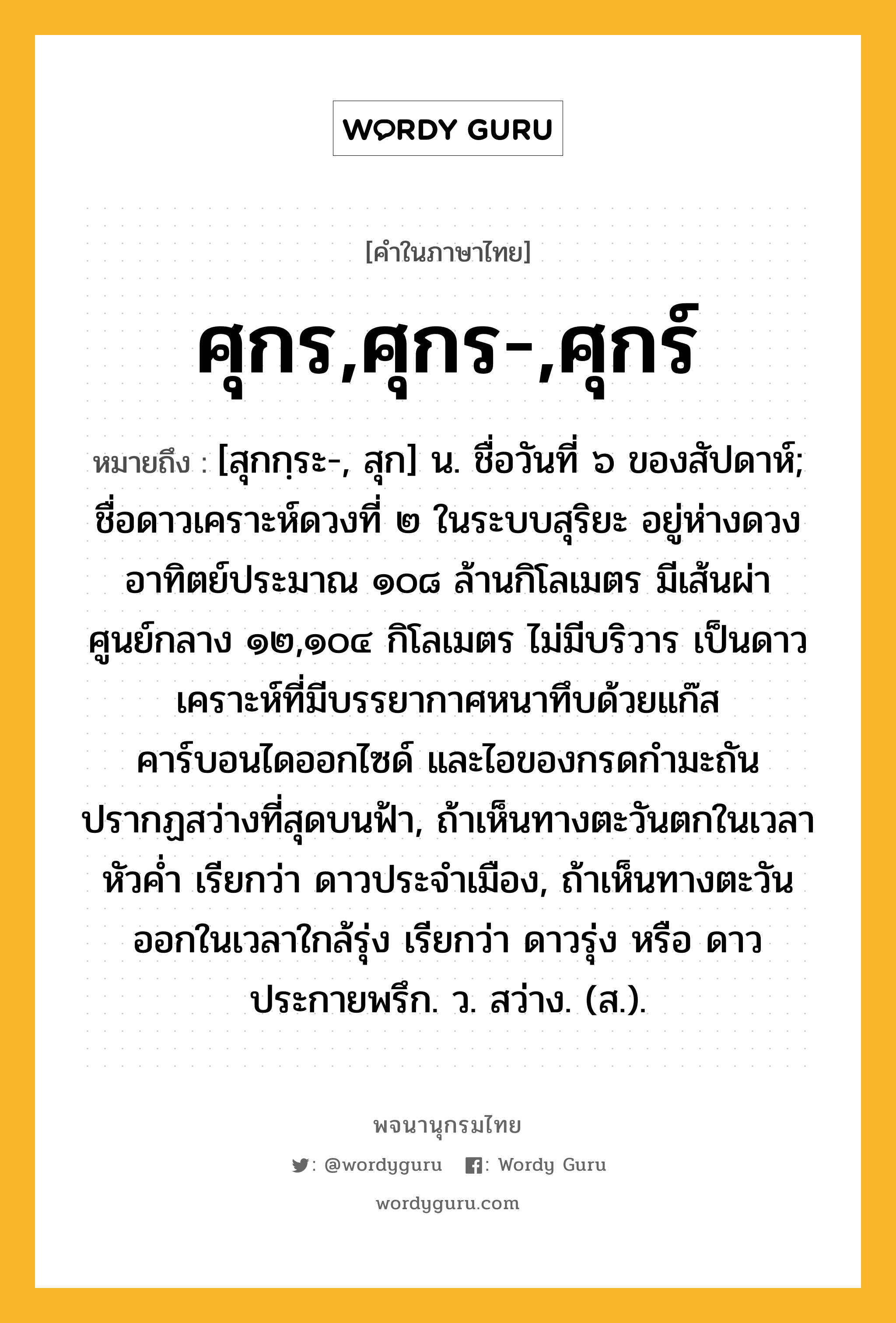 ศุกร,ศุกร-,ศุกร์ หมายถึงอะไร?, คำในภาษาไทย ศุกร,ศุกร-,ศุกร์ หมายถึง [สุกกฺระ-, สุก] น. ชื่อวันที่ ๖ ของสัปดาห์; ชื่อดาวเคราะห์ดวงที่ ๒ ในระบบสุริยะ อยู่ห่างดวงอาทิตย์ประมาณ ๑๐๘ ล้านกิโลเมตร มีเส้นผ่าศูนย์กลาง ๑๒,๑๐๔ กิโลเมตร ไม่มีบริวาร เป็นดาวเคราะห์ที่มีบรรยากาศหนาทึบด้วยแก๊สคาร์บอนไดออกไซด์ และไอของกรดกํามะถัน ปรากฏสว่างที่สุดบนฟ้า, ถ้าเห็นทางตะวันตกในเวลาหัวคํ่า เรียกว่า ดาวประจําเมือง, ถ้าเห็นทางตะวันออกในเวลาใกล้รุ่ง เรียกว่า ดาวรุ่ง หรือ ดาวประกายพรึก. ว. สว่าง. (ส.).