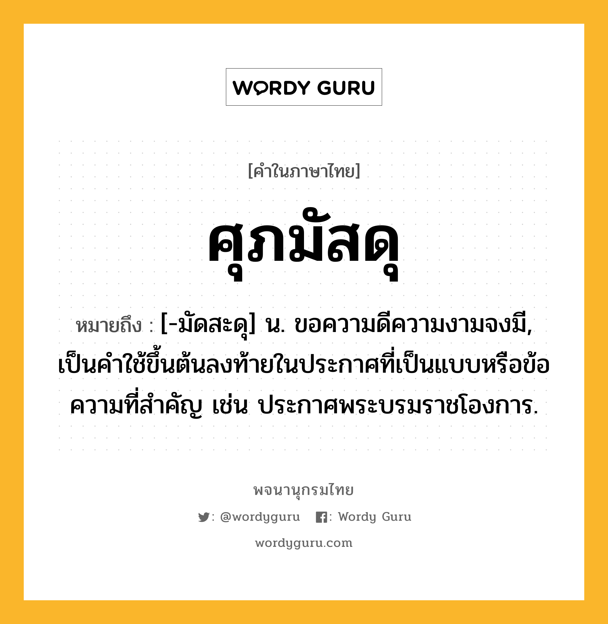 ศุภมัสดุ ความหมาย หมายถึงอะไร?, คำในภาษาไทย ศุภมัสดุ หมายถึง [-มัดสะดุ] น. ขอความดีความงามจงมี, เป็นคําใช้ขึ้นต้นลงท้ายในประกาศที่เป็นแบบหรือข้อความที่สําคัญ เช่น ประกาศพระบรมราชโองการ.