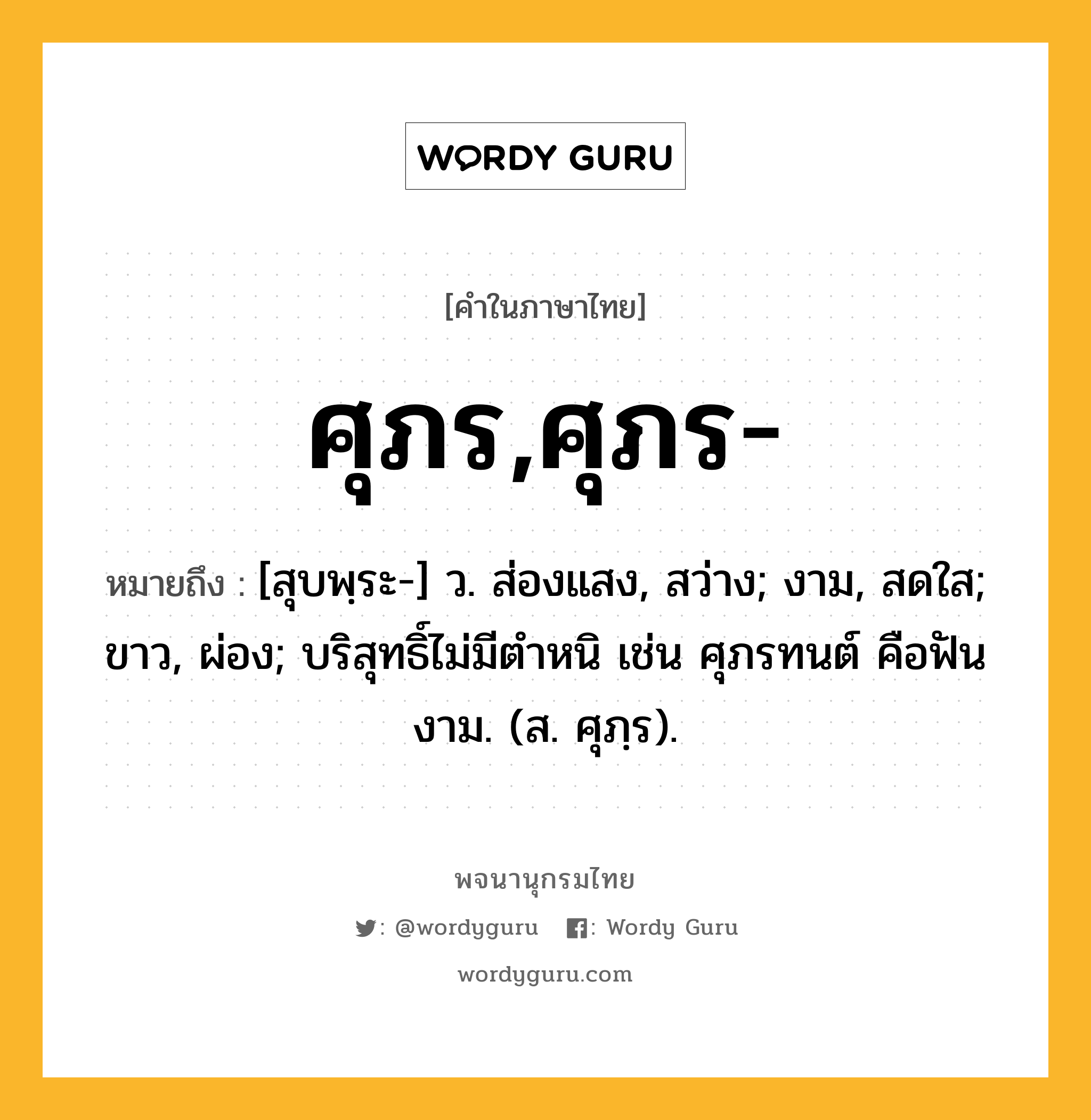 ศุภร,ศุภร- หมายถึงอะไร?, คำในภาษาไทย ศุภร,ศุภร- หมายถึง [สุบพฺระ-] ว. ส่องแสง, สว่าง; งาม, สดใส; ขาว, ผ่อง; บริสุทธิ์ไม่มีตําหนิ เช่น ศุภรทนต์ คือฟันงาม. (ส. ศุภฺร).