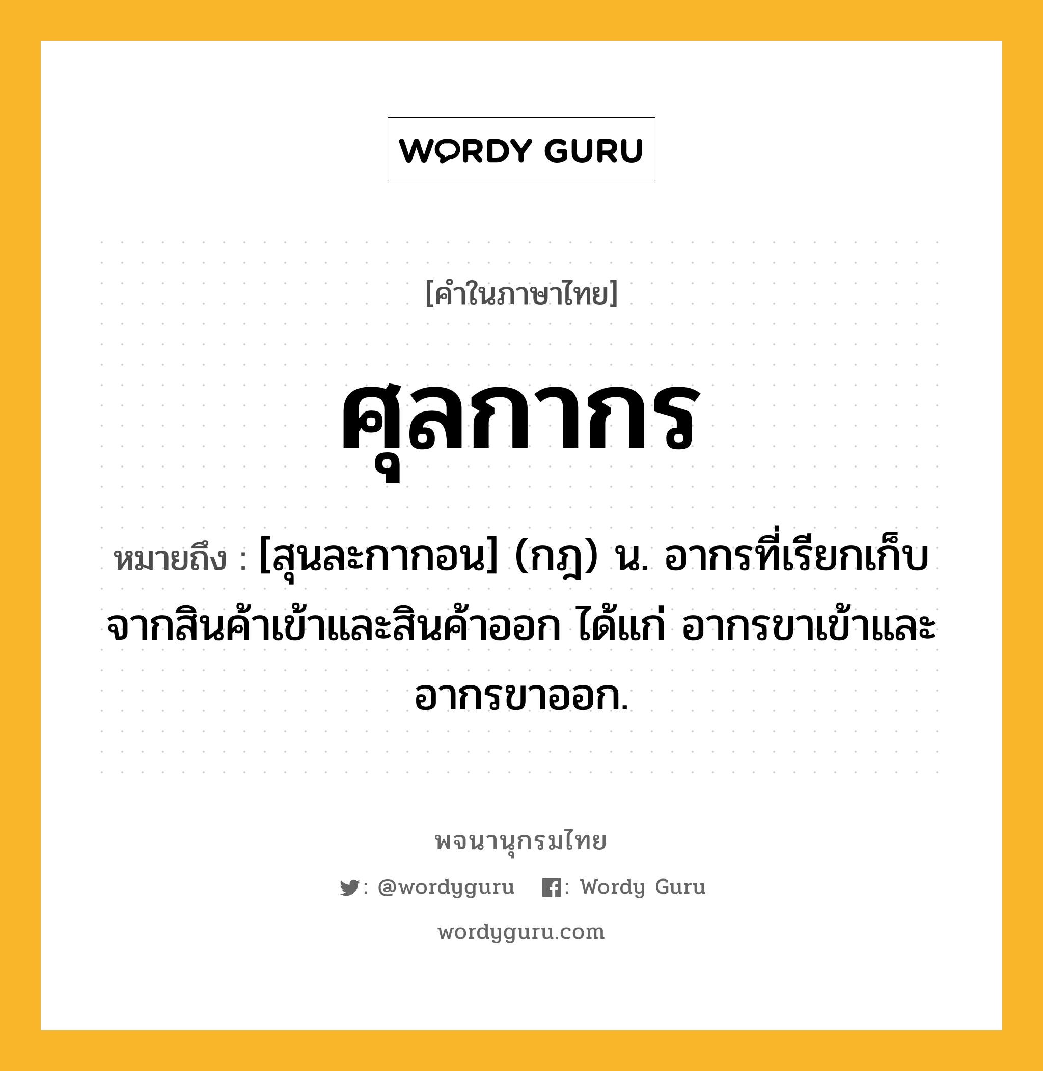 ศุลกากร ความหมาย หมายถึงอะไร?, คำในภาษาไทย ศุลกากร หมายถึง [สุนละกากอน] (กฎ) น. อากรที่เรียกเก็บจากสินค้าเข้าและสินค้าออก ได้แก่ อากรขาเข้าและอากรขาออก.