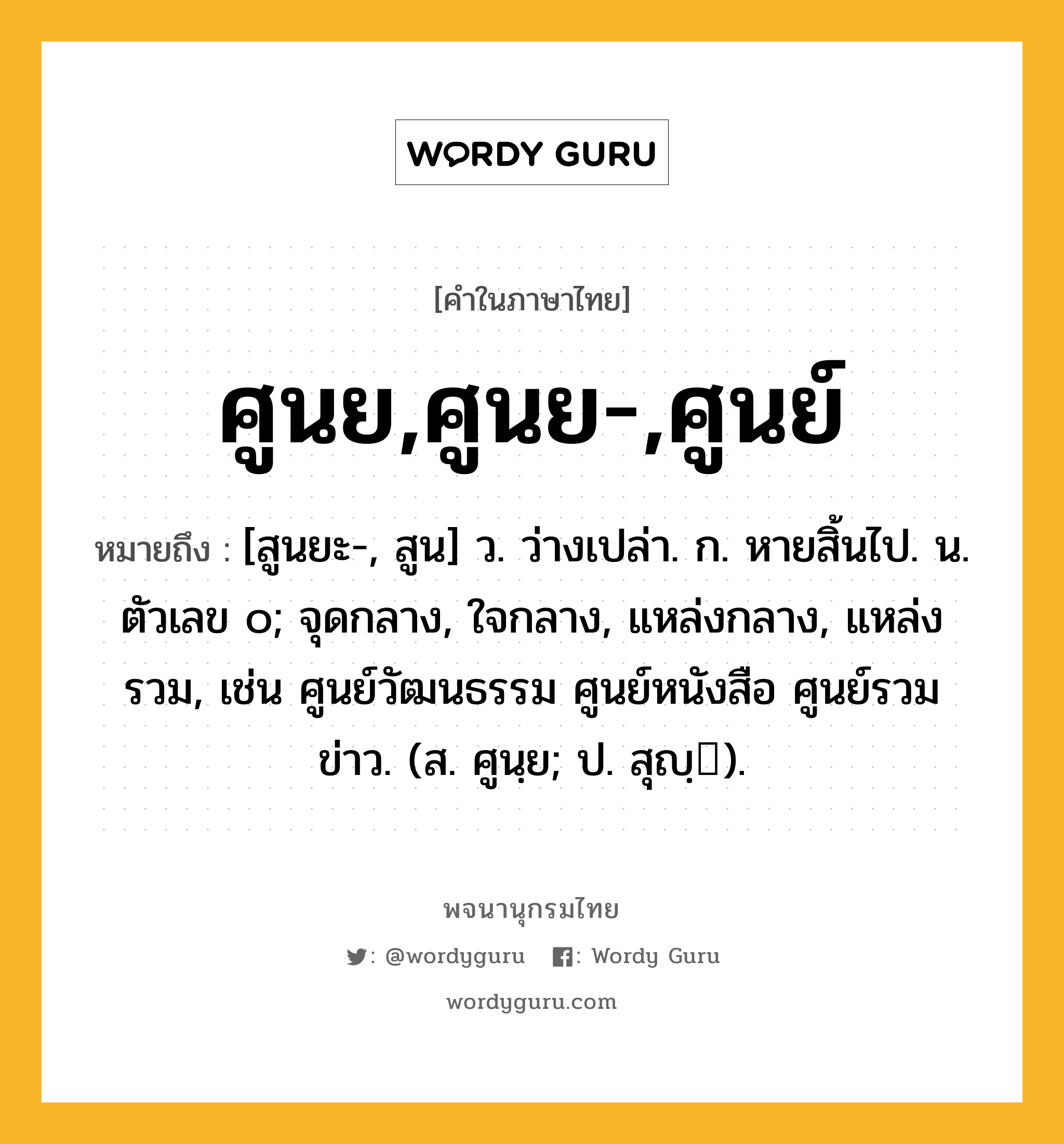 ศูนย,ศูนย-,ศูนย์ หมายถึงอะไร?, คำในภาษาไทย ศูนย,ศูนย-,ศูนย์ หมายถึง [สูนยะ-, สูน] ว. ว่างเปล่า. ก. หายสิ้นไป. น. ตัวเลข ๐; จุดกลาง, ใจกลาง, แหล่งกลาง, แหล่งรวม, เช่น ศูนย์วัฒนธรรม ศูนย์หนังสือ ศูนย์รวมข่าว. (ส. ศูนฺย; ป. สุญฺ).