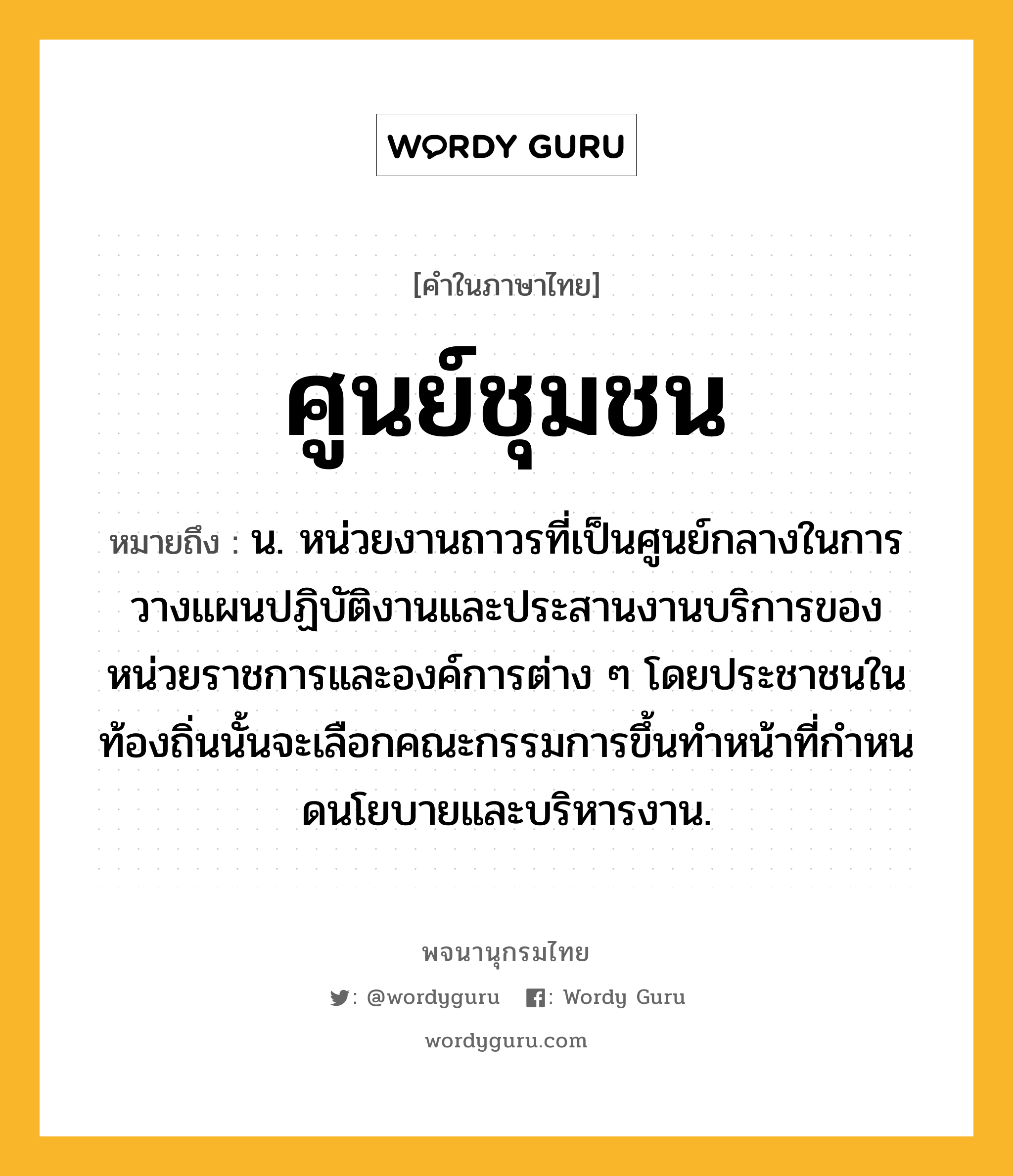 ศูนย์ชุมชน ความหมาย หมายถึงอะไร?, คำในภาษาไทย ศูนย์ชุมชน หมายถึง น. หน่วยงานถาวรที่เป็นศูนย์กลางในการวางแผนปฏิบัติงานและประสานงานบริการของหน่วยราชการและองค์การต่าง ๆ โดยประชาชนในท้องถิ่นนั้นจะเลือกคณะกรรมการขึ้นทําหน้าที่กําหนดนโยบายและบริหารงาน.