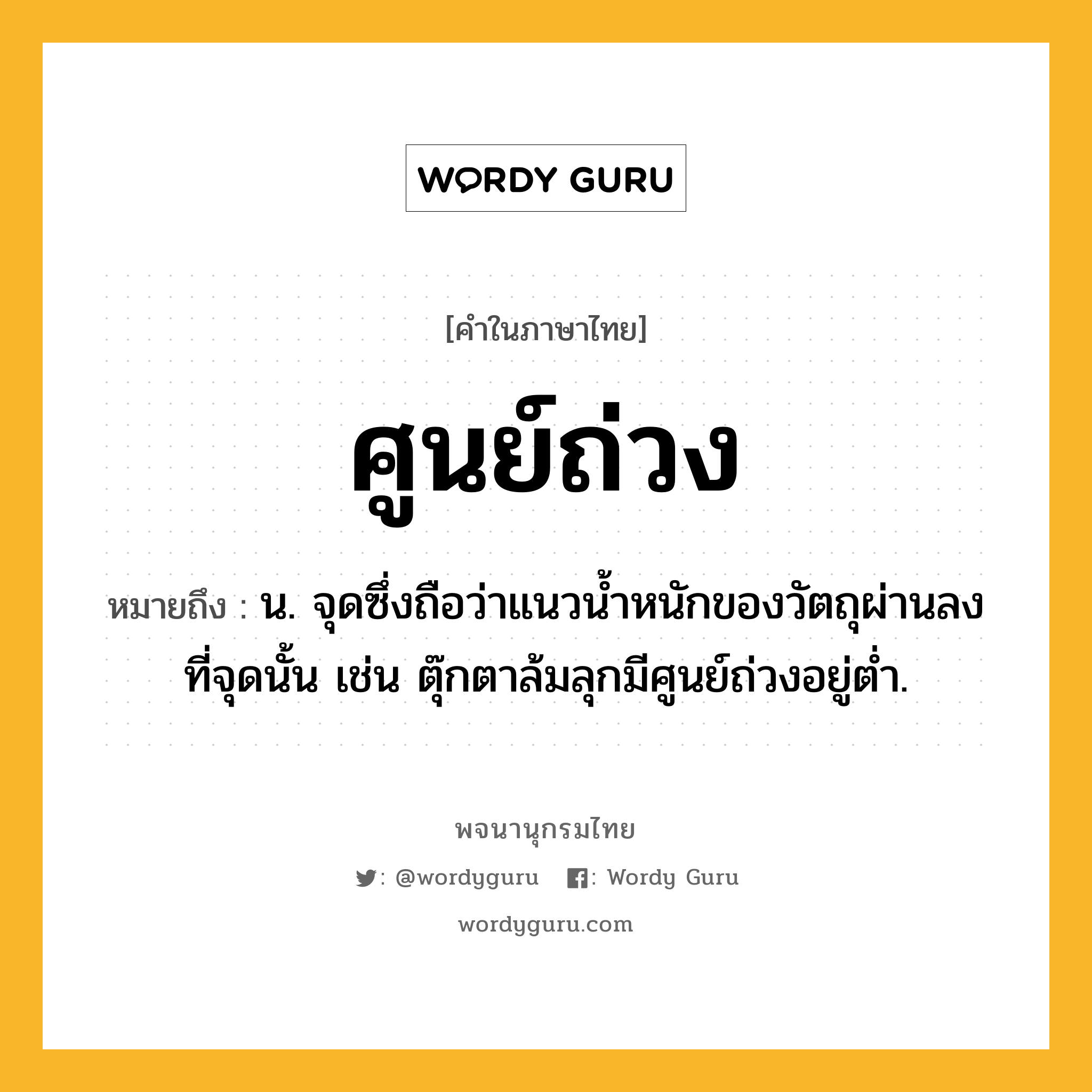 ศูนย์ถ่วง ความหมาย หมายถึงอะไร?, คำในภาษาไทย ศูนย์ถ่วง หมายถึง น. จุดซึ่งถือว่าแนวน้ำหนักของวัตถุผ่านลงที่จุดนั้น เช่น ตุ๊กตาล้มลุกมีศูนย์ถ่วงอยู่ต่ำ.