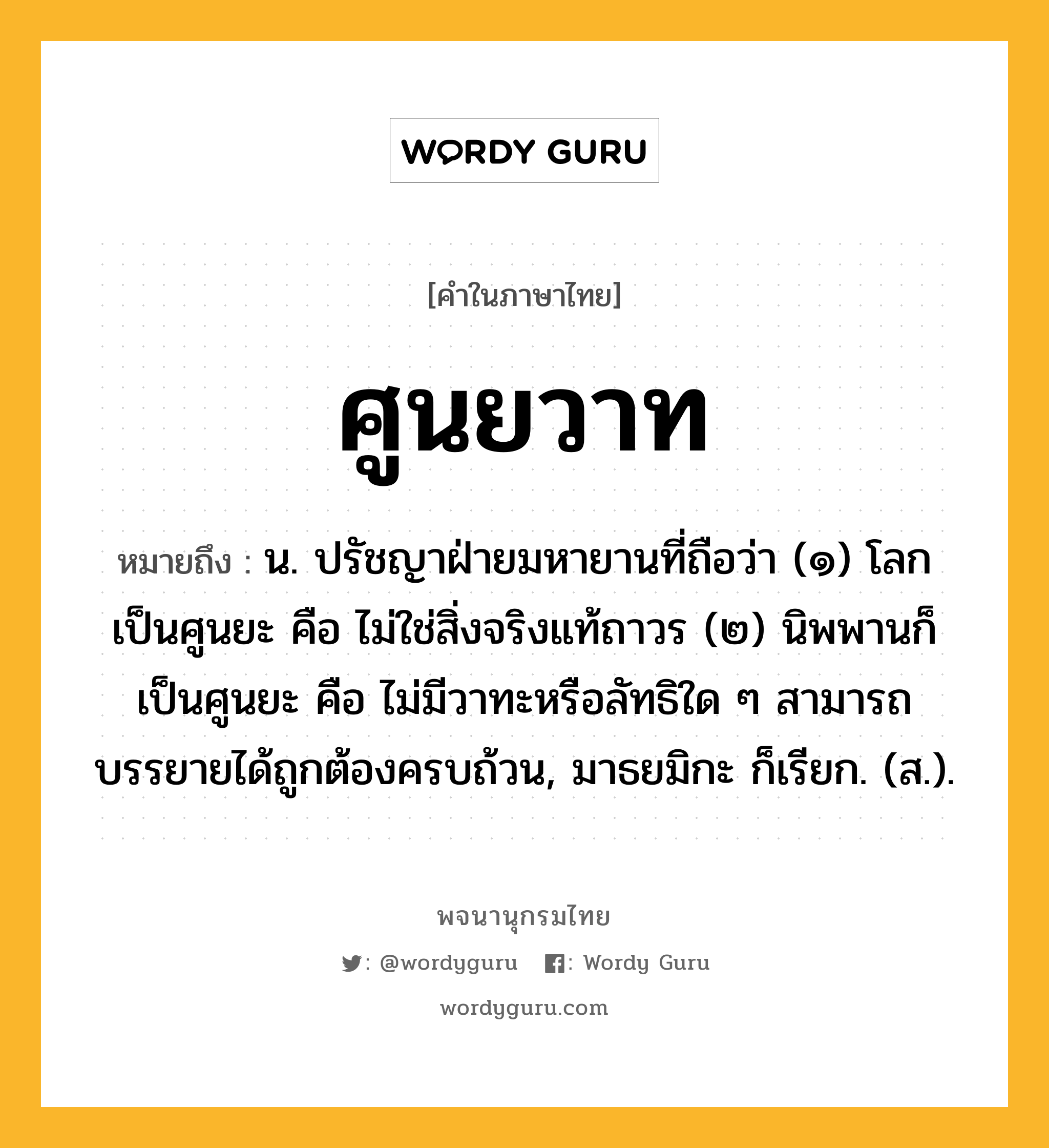 ศูนยวาท หมายถึงอะไร?, คำในภาษาไทย ศูนยวาท หมายถึง น. ปรัชญาฝ่ายมหายานที่ถือว่า (๑) โลกเป็นศูนยะ คือ ไม่ใช่สิ่งจริงแท้ถาวร (๒) นิพพานก็เป็นศูนยะ คือ ไม่มีวาทะหรือลัทธิใด ๆ สามารถบรรยายได้ถูกต้องครบถ้วน, มาธยมิกะ ก็เรียก. (ส.).