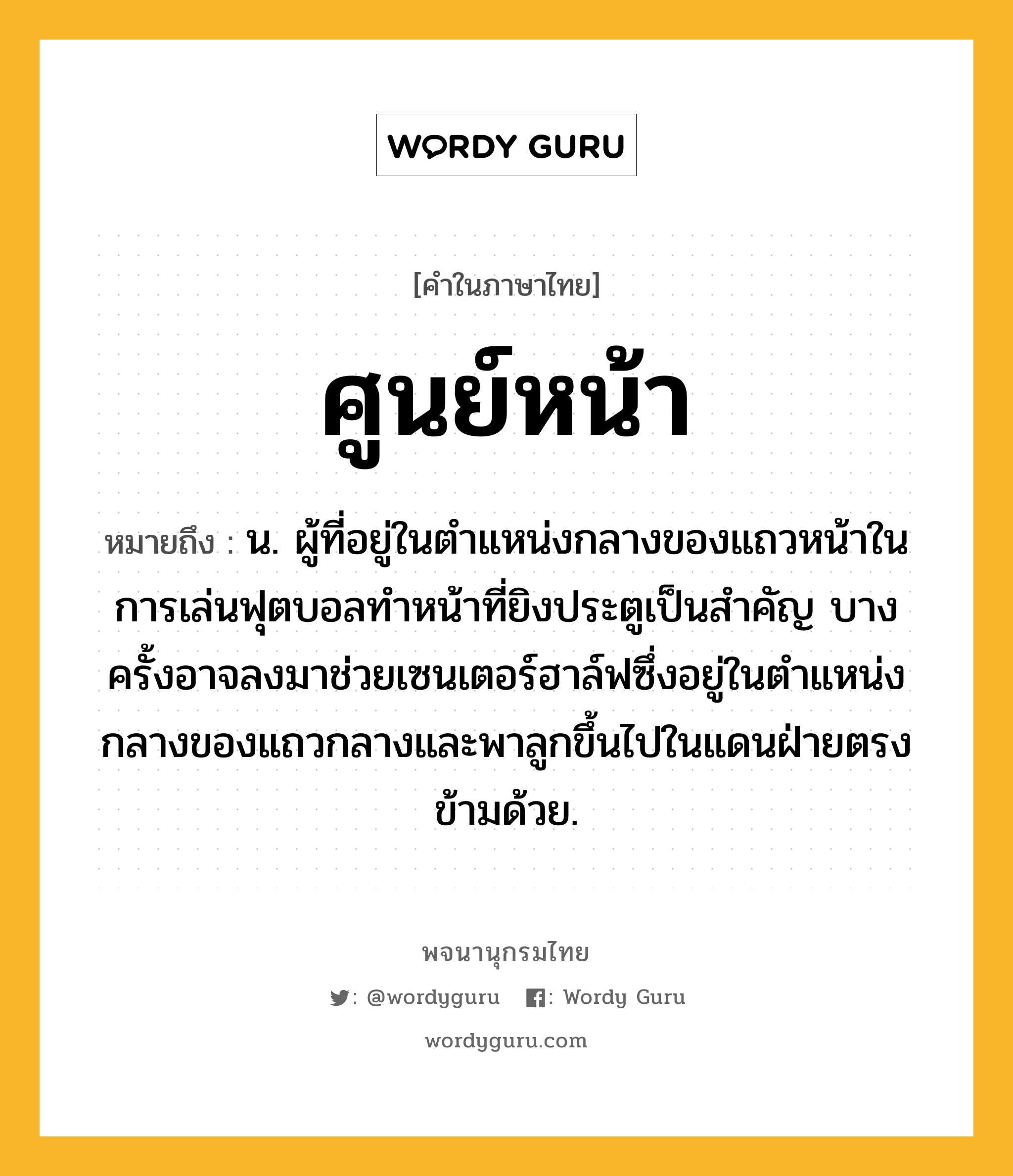 ศูนย์หน้า ความหมาย หมายถึงอะไร?, คำในภาษาไทย ศูนย์หน้า หมายถึง น. ผู้ที่อยู่ในตำแหน่งกลางของแถวหน้าในการเล่นฟุตบอลทำหน้าที่ยิงประตูเป็นสำคัญ บางครั้งอาจลงมาช่วยเซนเตอร์ฮาล์ฟซึ่งอยู่ในตำแหน่งกลางของแถวกลางและพาลูกขึ้นไปในแดนฝ่ายตรงข้ามด้วย.