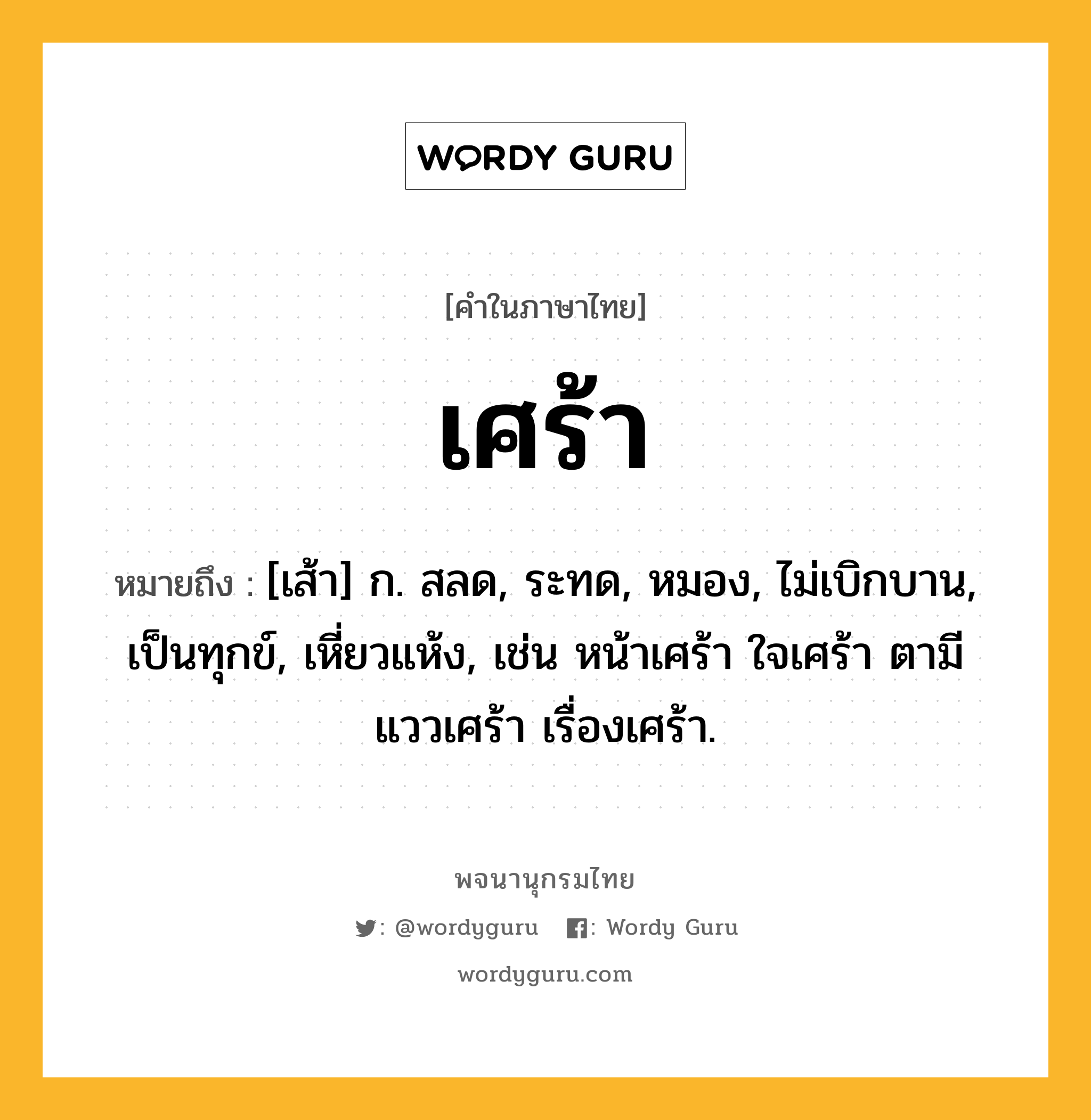 เศร้า หมายถึงอะไร?, คำในภาษาไทย เศร้า หมายถึง [เส้า] ก. สลด, ระทด, หมอง, ไม่เบิกบาน, เป็นทุกข์, เหี่ยวแห้ง, เช่น หน้าเศร้า ใจเศร้า ตามีแววเศร้า เรื่องเศร้า.