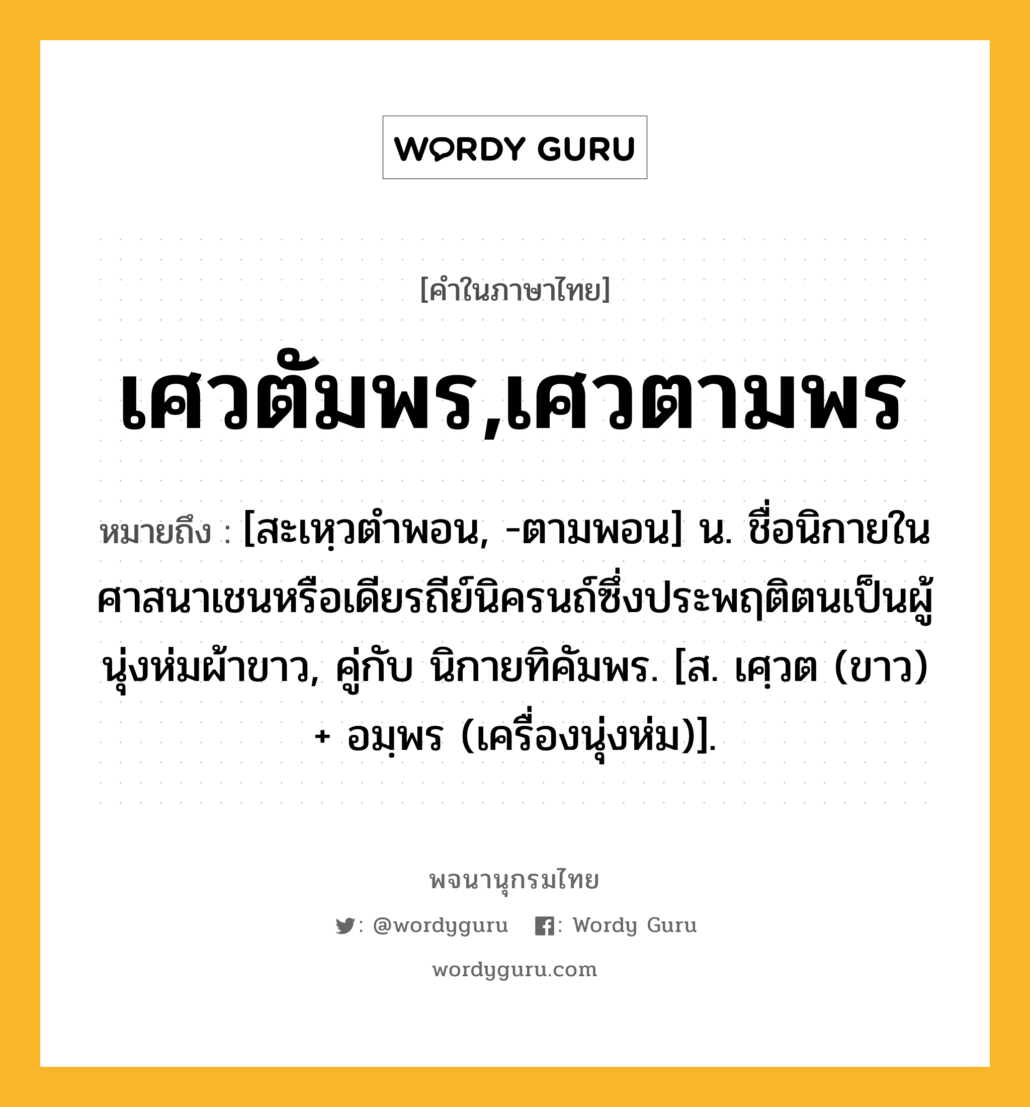 เศวตัมพร,เศวตามพร หมายถึงอะไร?, คำในภาษาไทย เศวตัมพร,เศวตามพร หมายถึง [สะเหฺวตําพอน, -ตามพอน] น. ชื่อนิกายในศาสนาเชนหรือเดียรถีย์นิครนถ์ซึ่งประพฤติตนเป็นผู้นุ่งห่มผ้าขาว, คู่กับ นิกายทิคัมพร. [ส. เศฺวต (ขาว) + อมฺพร (เครื่องนุ่งห่ม)].