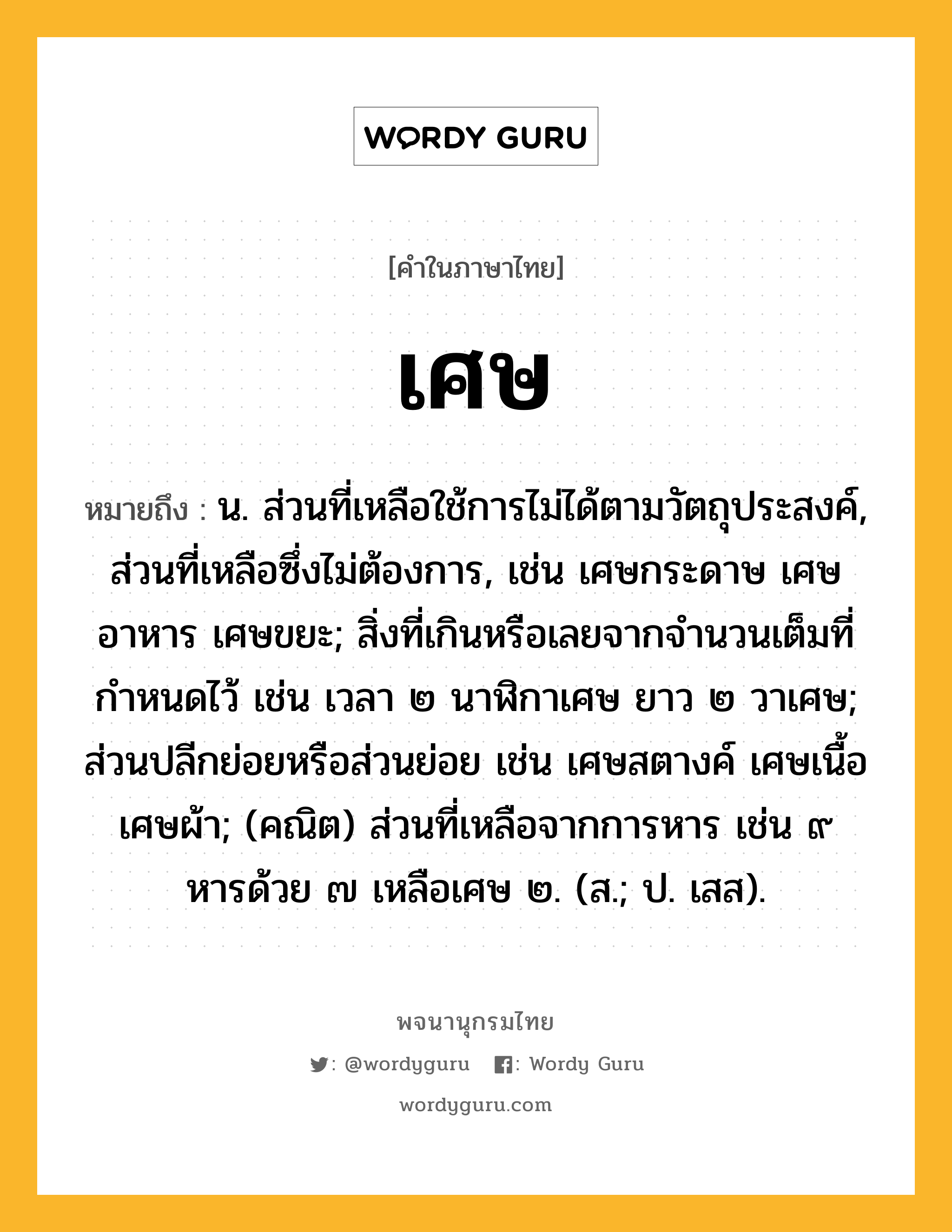 เศษ หมายถึงอะไร?, คำในภาษาไทย เศษ หมายถึง น. ส่วนที่เหลือใช้การไม่ได้ตามวัตถุประสงค์, ส่วนที่เหลือซึ่งไม่ต้องการ, เช่น เศษกระดาษ เศษอาหาร เศษขยะ; สิ่งที่เกินหรือเลยจากจํานวนเต็มที่กําหนดไว้ เช่น เวลา ๒ นาฬิกาเศษ ยาว ๒ วาเศษ; ส่วนปลีกย่อยหรือส่วนย่อย เช่น เศษสตางค์ เศษเนื้อ เศษผ้า; (คณิต) ส่วนที่เหลือจากการหาร เช่น ๙ หารด้วย ๗ เหลือเศษ ๒. (ส.; ป. เสส).