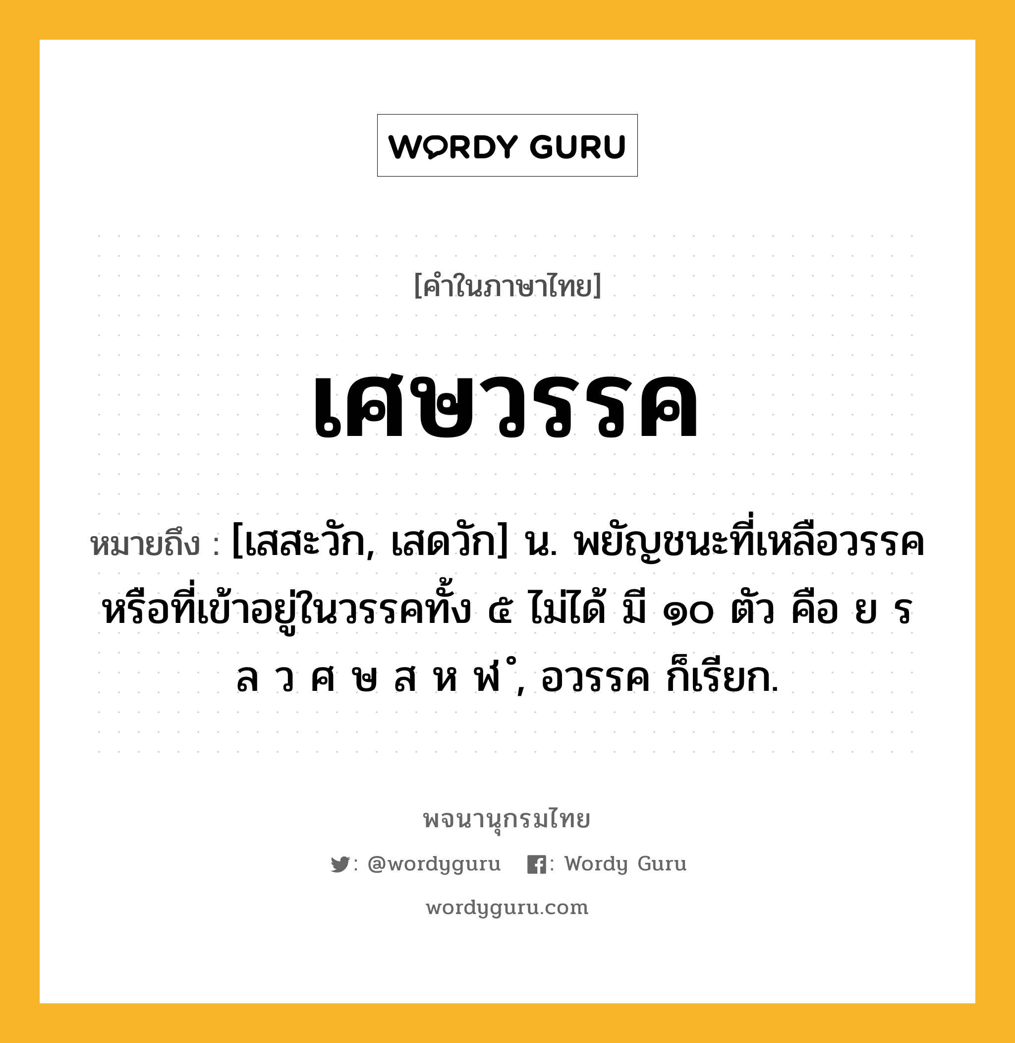 เศษวรรค ความหมาย หมายถึงอะไร?, คำในภาษาไทย เศษวรรค หมายถึง [เสสะวัก, เสดวัก] น. พยัญชนะที่เหลือวรรคหรือที่เข้าอยู่ในวรรคทั้ง ๕ ไม่ได้ มี ๑๐ ตัว คือ ย ร ล ว ศ ษ ส ห ฬ ํ, อวรรค ก็เรียก.