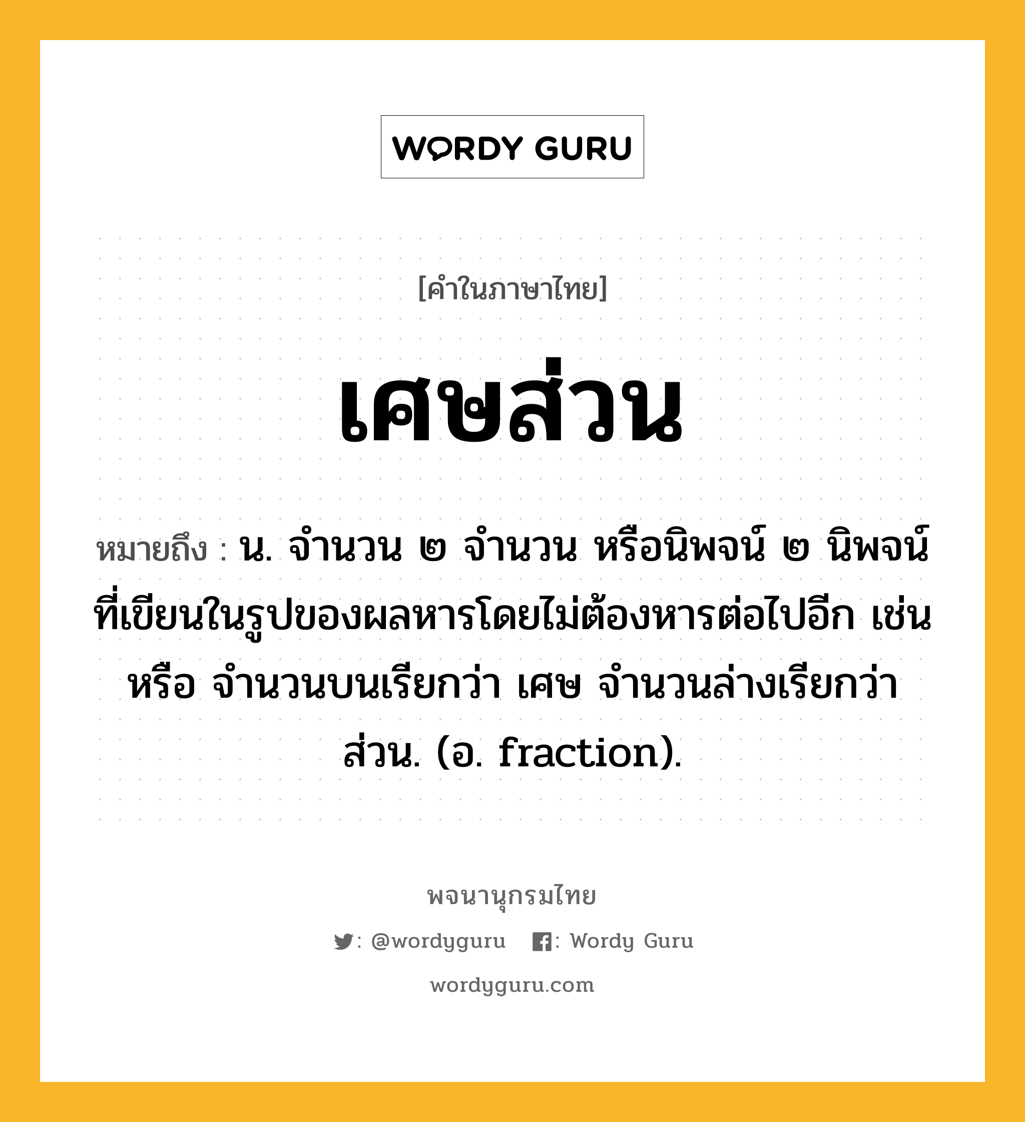 เศษส่วน ความหมาย หมายถึงอะไร?, คำในภาษาไทย เศษส่วน หมายถึง น. จํานวน ๒ จํานวน หรือนิพจน์ ๒ นิพจน์ที่เขียนในรูปของผลหารโดยไม่ต้องหารต่อไปอีก เช่น หรือ จำนวนบนเรียกว่า เศษ จำนวนล่างเรียกว่า ส่วน. (อ. fraction).