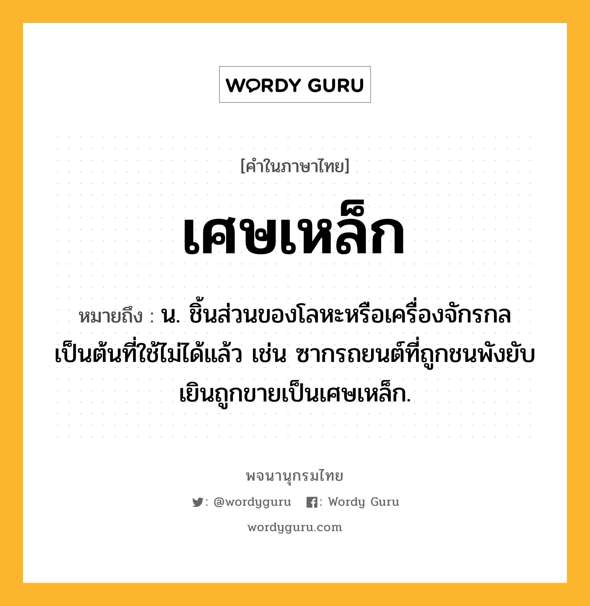 เศษเหล็ก หมายถึงอะไร?, คำในภาษาไทย เศษเหล็ก หมายถึง น. ชิ้นส่วนของโลหะหรือเครื่องจักรกลเป็นต้นที่ใช้ไม่ได้แล้ว เช่น ซากรถยนต์ที่ถูกชนพังยับเยินถูกขายเป็นเศษเหล็ก.