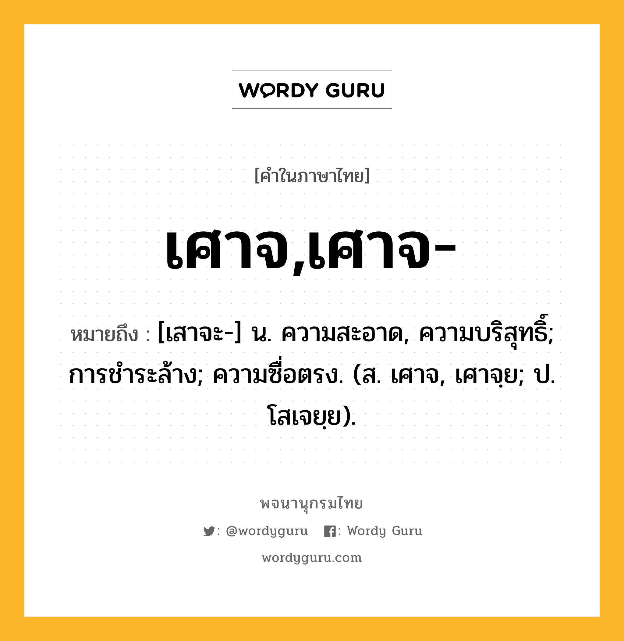 เศาจ,เศาจ- หมายถึงอะไร?, คำในภาษาไทย เศาจ,เศาจ- หมายถึง [เสาจะ-] น. ความสะอาด, ความบริสุทธิ์; การชําระล้าง; ความซื่อตรง. (ส. เศาจ, เศาจฺย; ป. โสเจยฺย).