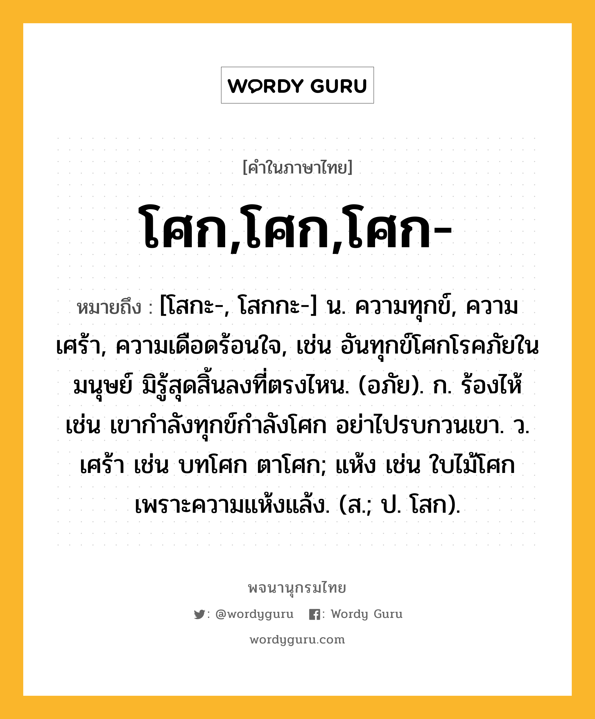 โศก,โศก,โศก- หมายถึงอะไร?, คำในภาษาไทย โศก,โศก,โศก- หมายถึง [โสกะ-, โสกกะ-] น. ความทุกข์, ความเศร้า, ความเดือดร้อนใจ, เช่น อันทุกข์โศกโรคภัยในมนุษย์ มิรู้สุดสิ้นลงที่ตรงไหน. (อภัย). ก. ร้องไห้ เช่น เขากำลังทุกข์กำลังโศก อย่าไปรบกวนเขา. ว. เศร้า เช่น บทโศก ตาโศก; แห้ง เช่น ใบไม้โศกเพราะความแห้งแล้ง. (ส.; ป. โสก).