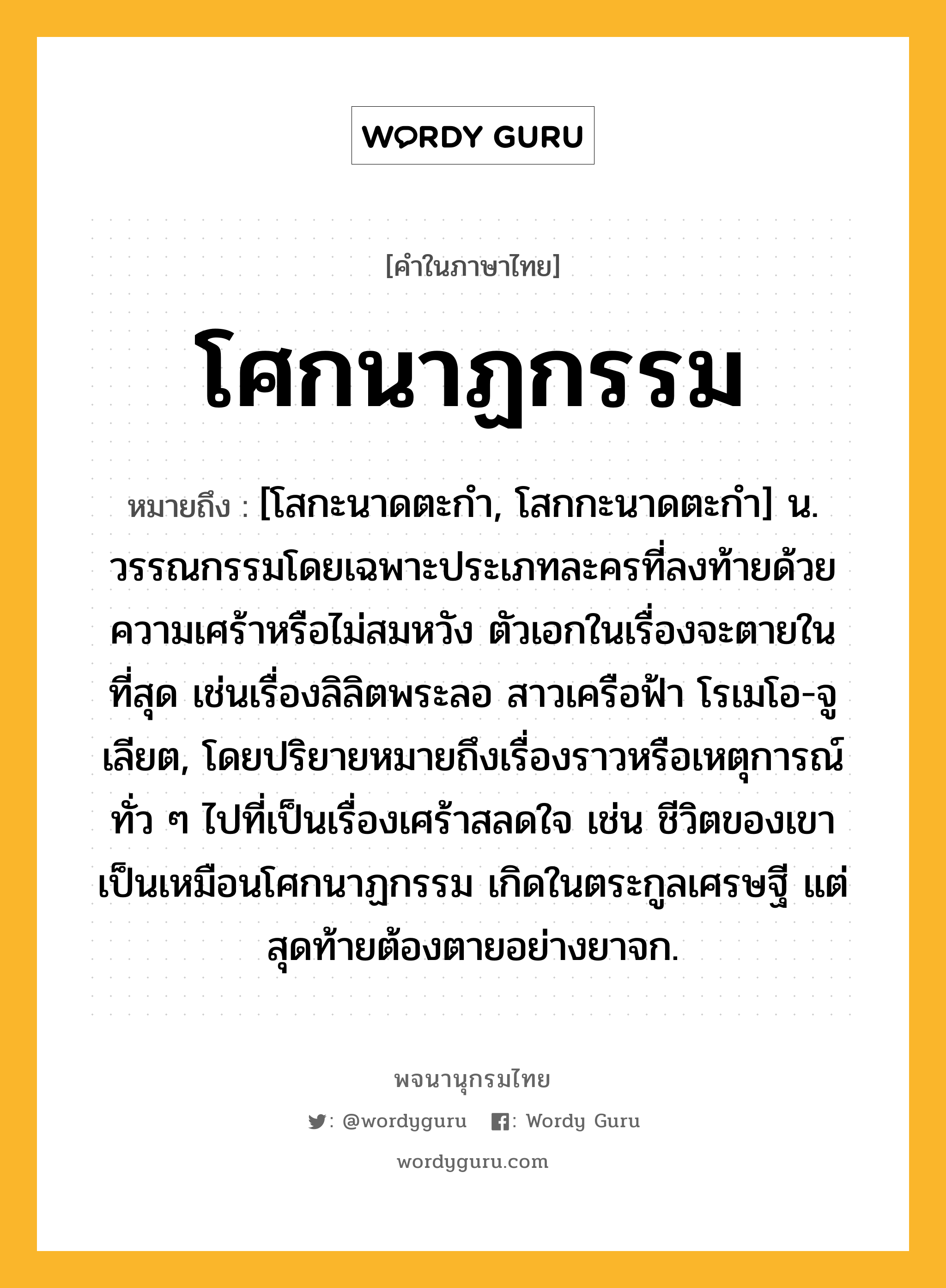 โศกนาฏกรรม หมายถึงอะไร?, คำในภาษาไทย โศกนาฏกรรม หมายถึง [โสกะนาดตะกํา, โสกกะนาดตะกํา] น. วรรณกรรมโดยเฉพาะประเภทละครที่ลงท้ายด้วยความเศร้าหรือไม่สมหวัง ตัวเอกในเรื่องจะตายในที่สุด เช่นเรื่องลิลิตพระลอ สาวเครือฟ้า โรเมโอ-จูเลียต, โดยปริยายหมายถึงเรื่องราวหรือเหตุการณ์ทั่ว ๆ ไปที่เป็นเรื่องเศร้าสลดใจ เช่น ชีวิตของเขาเป็นเหมือนโศกนาฏกรรม เกิดในตระกูลเศรษฐี แต่สุดท้ายต้องตายอย่างยาจก.