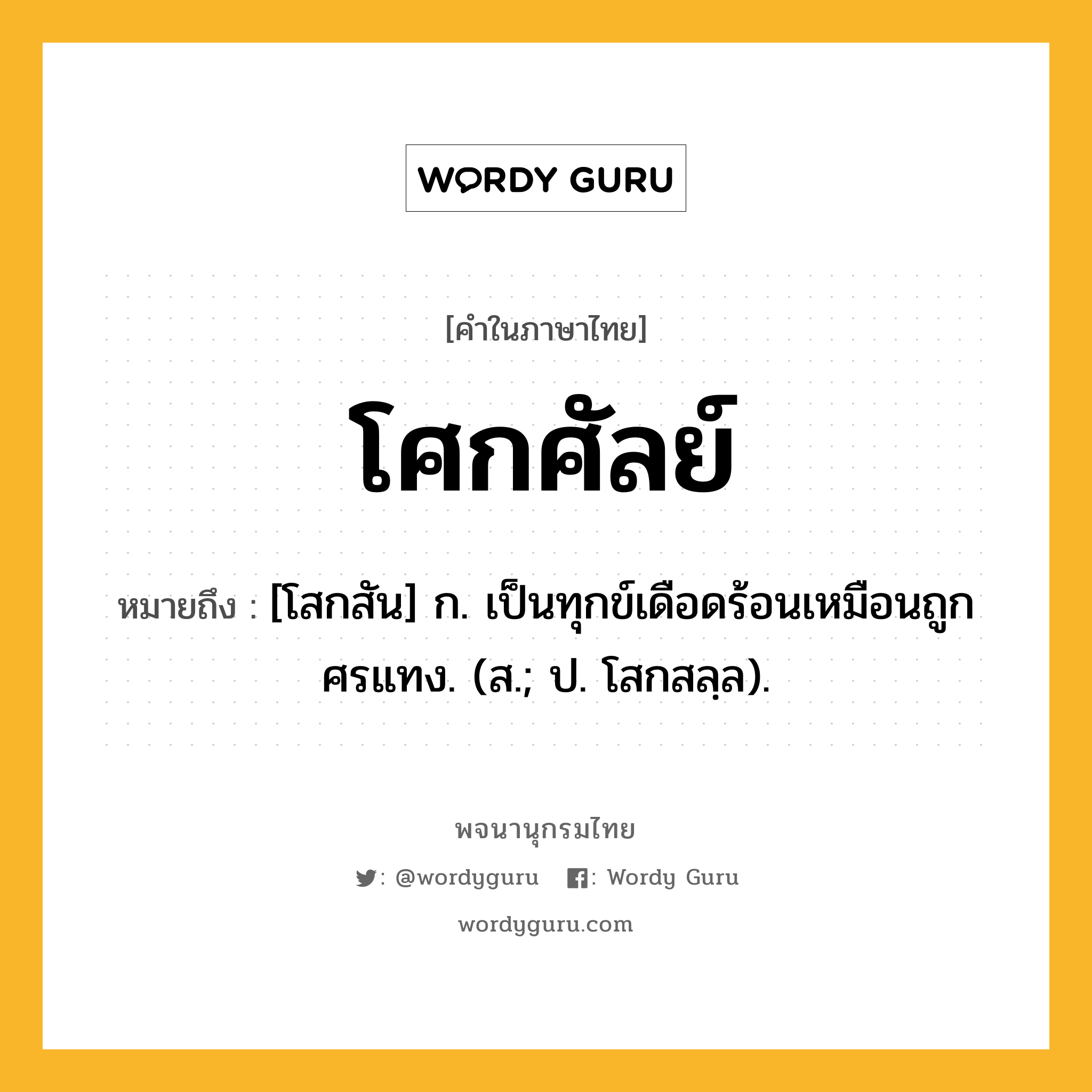 โศกศัลย์ หมายถึงอะไร?, คำในภาษาไทย โศกศัลย์ หมายถึง [โสกสัน] ก. เป็นทุกข์เดือดร้อนเหมือนถูกศรแทง. (ส.; ป. โสกสลฺล).