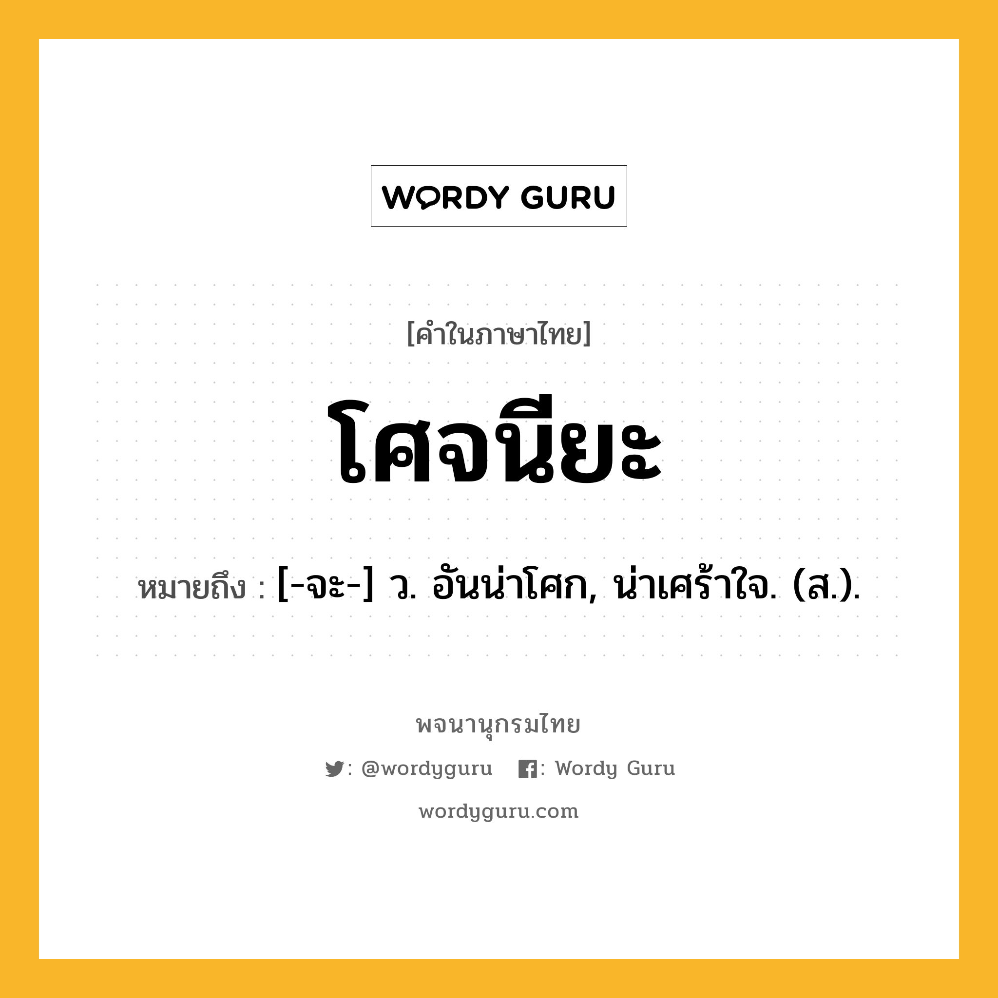 โศจนียะ หมายถึงอะไร?, คำในภาษาไทย โศจนียะ หมายถึง [-จะ-] ว. อันน่าโศก, น่าเศร้าใจ. (ส.).