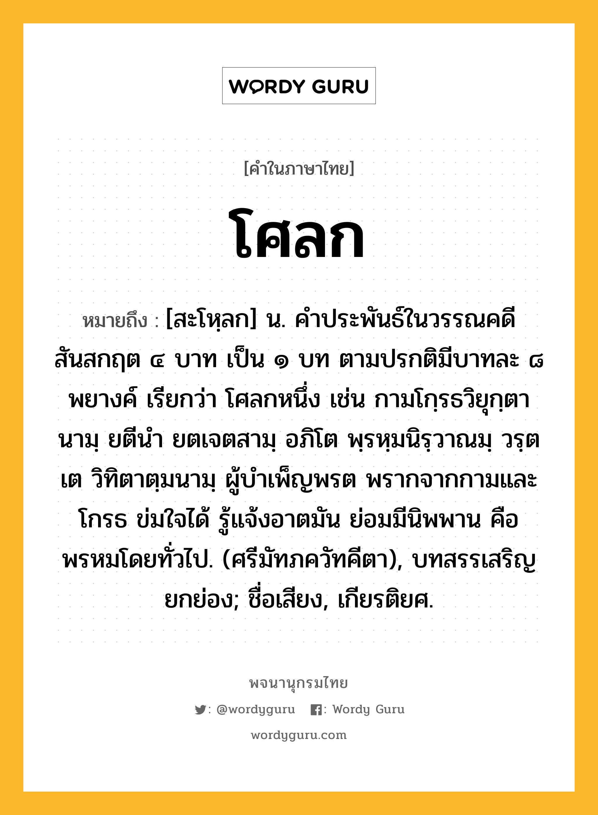 โศลก หมายถึงอะไร?, คำในภาษาไทย โศลก หมายถึง [สะโหฺลก] น. คําประพันธ์ในวรรณคดีสันสกฤต ๔ บาท เป็น ๑ บท ตามปรกติมีบาทละ ๘ พยางค์ เรียกว่า โศลกหนึ่ง เช่น กามโกฺรธวิยุกฺตานามฺ ยตีนำ ยตเจตสามฺ อภิโต พฺรหฺมนิรฺวาณมฺ วรฺตเต วิทิตาตฺมนามฺ ผู้บำเพ็ญพรต พรากจากกามและโกรธ ข่มใจได้ รู้แจ้งอาตมัน ย่อมมีนิพพาน คือพรหมโดยทั่วไป. (ศรีมัทภควัทคีตา), บทสรรเสริญยกย่อง; ชื่อเสียง, เกียรติยศ.