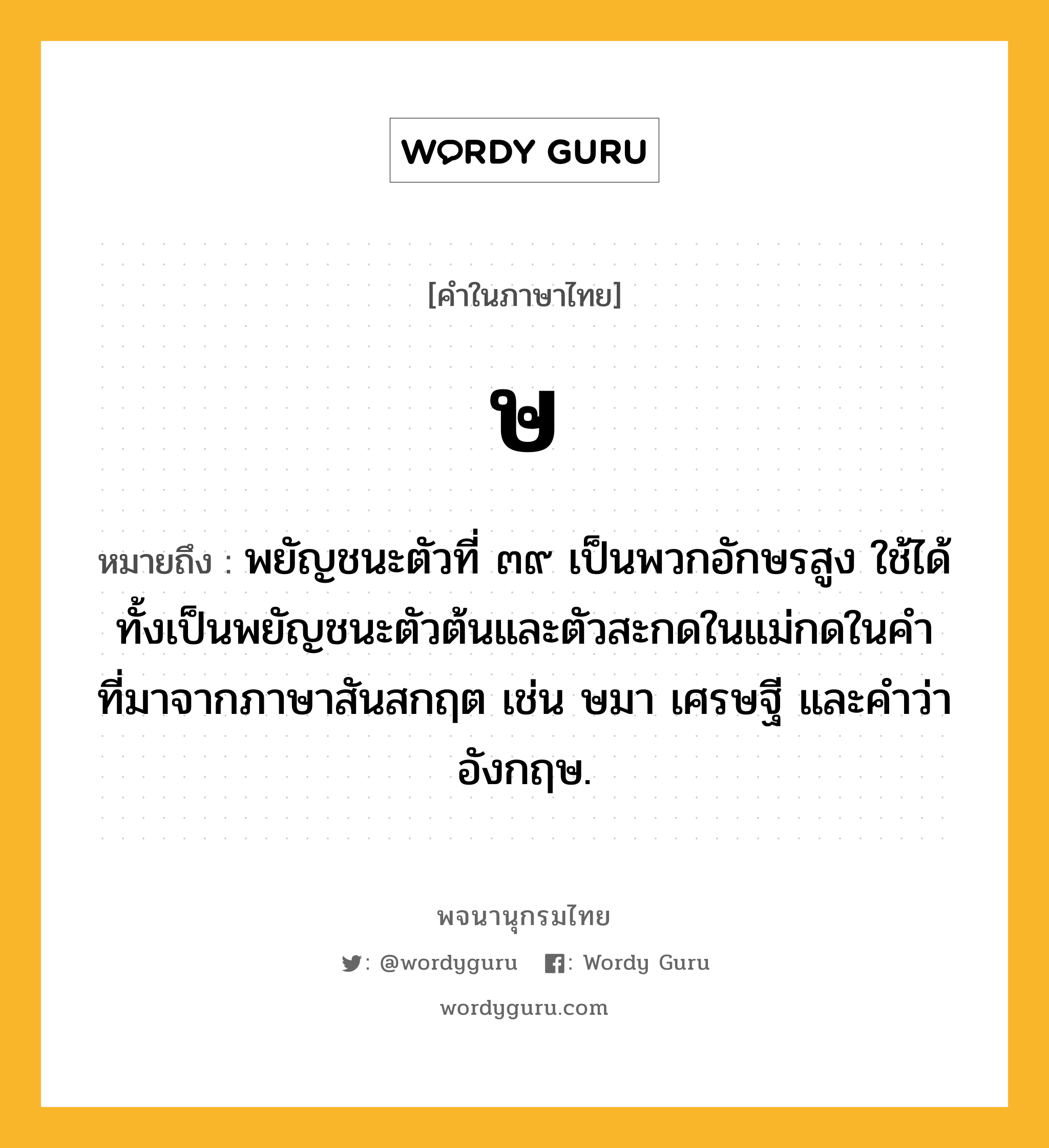 ษ หมายถึงอะไร?, คำในภาษาไทย ษ หมายถึง พยัญชนะตัวที่ ๓๙ เป็นพวกอักษรสูง ใช้ได้ทั้งเป็นพยัญชนะตัวต้นและตัวสะกดในแม่กดในคําที่มาจากภาษาสันสกฤต เช่น ษมา เศรษฐี และคําว่า อังกฤษ.