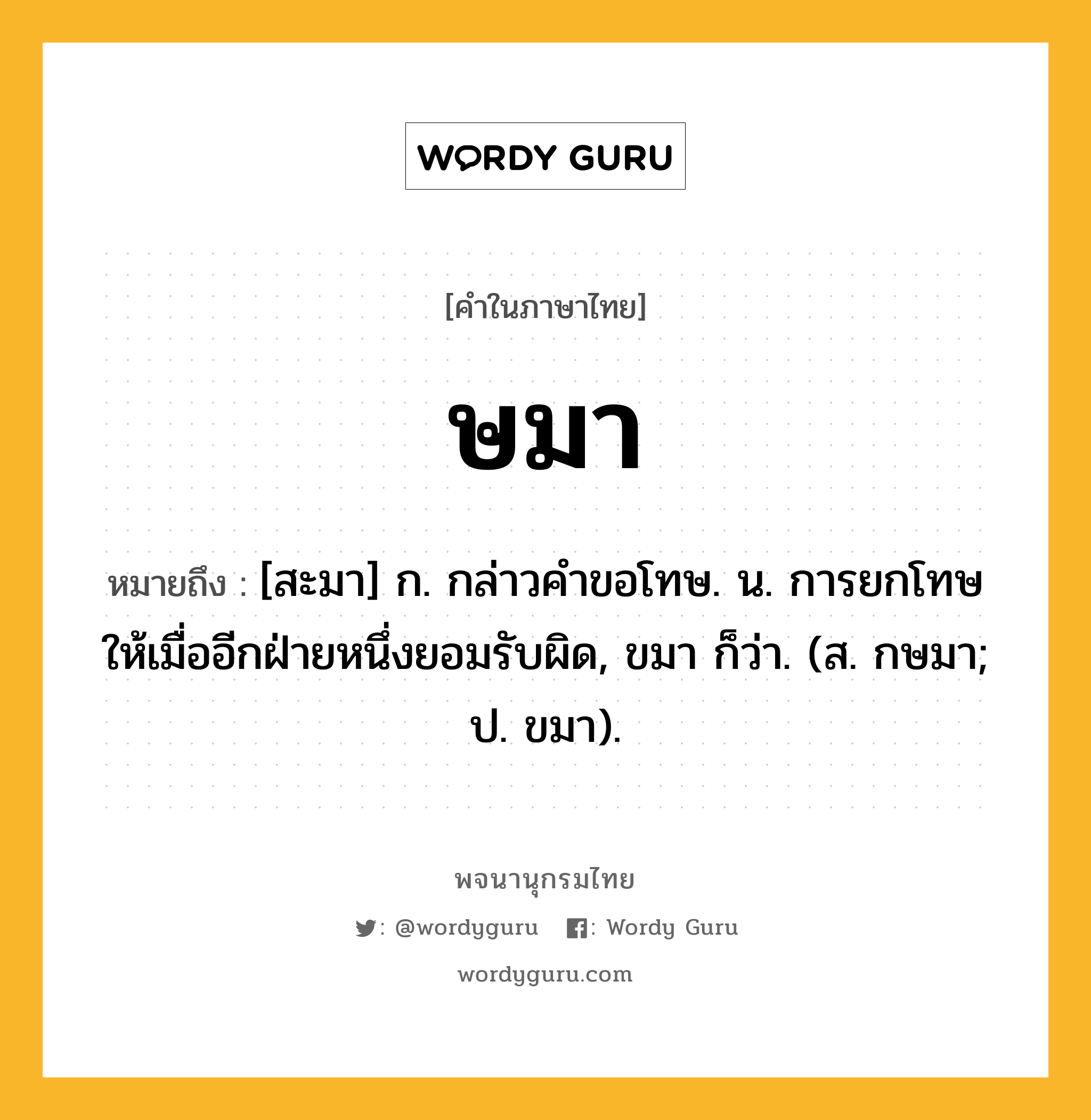 ษมา หมายถึงอะไร?, คำในภาษาไทย ษมา หมายถึง [สะมา] ก. กล่าวคําขอโทษ. น. การยกโทษให้เมื่ออีกฝ่ายหนึ่งยอมรับผิด, ขมา ก็ว่า. (ส. กษมา; ป. ขมา).