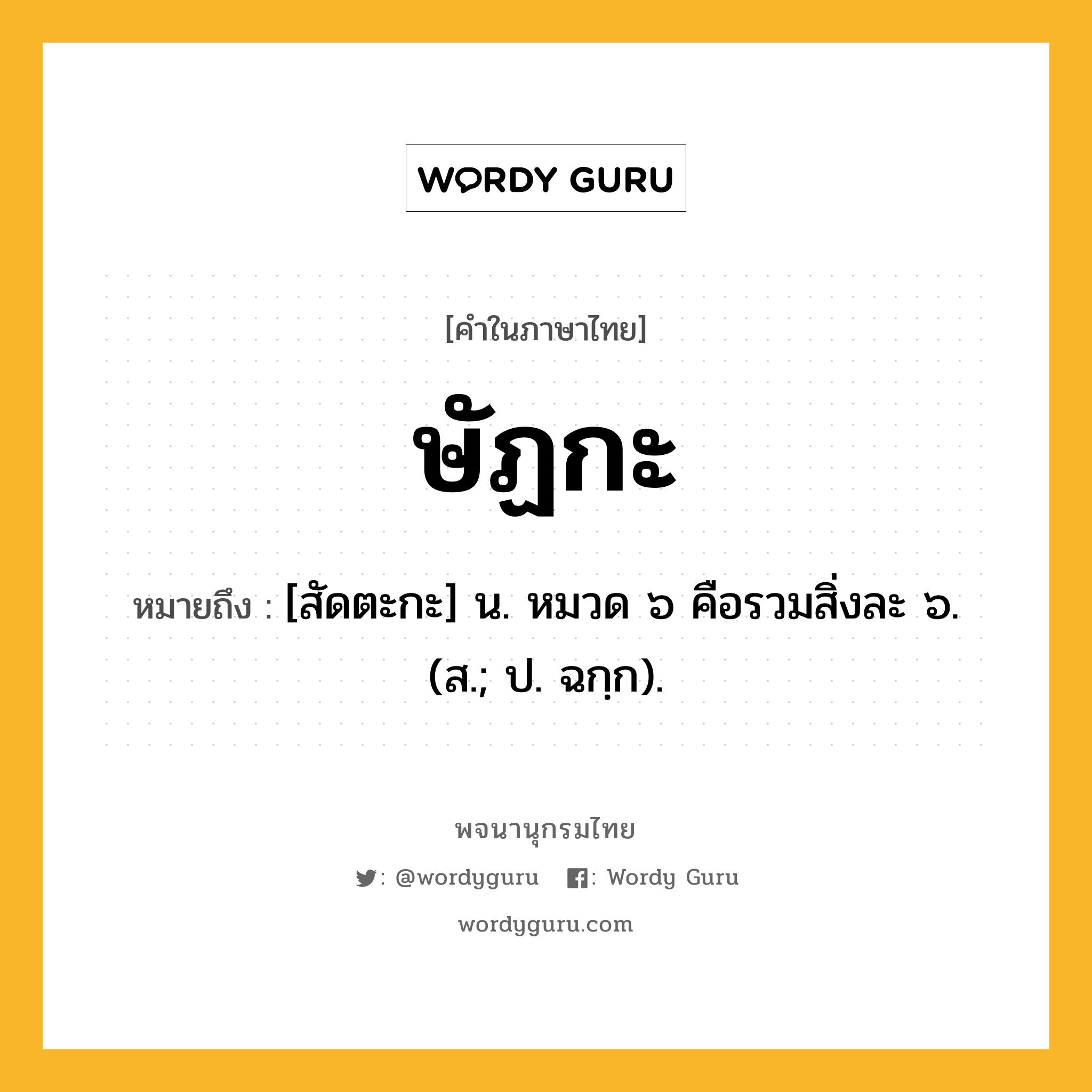 ษัฏกะ หมายถึงอะไร?, คำในภาษาไทย ษัฏกะ หมายถึง [สัดตะกะ] น. หมวด ๖ คือรวมสิ่งละ ๖. (ส.; ป. ฉกฺก).