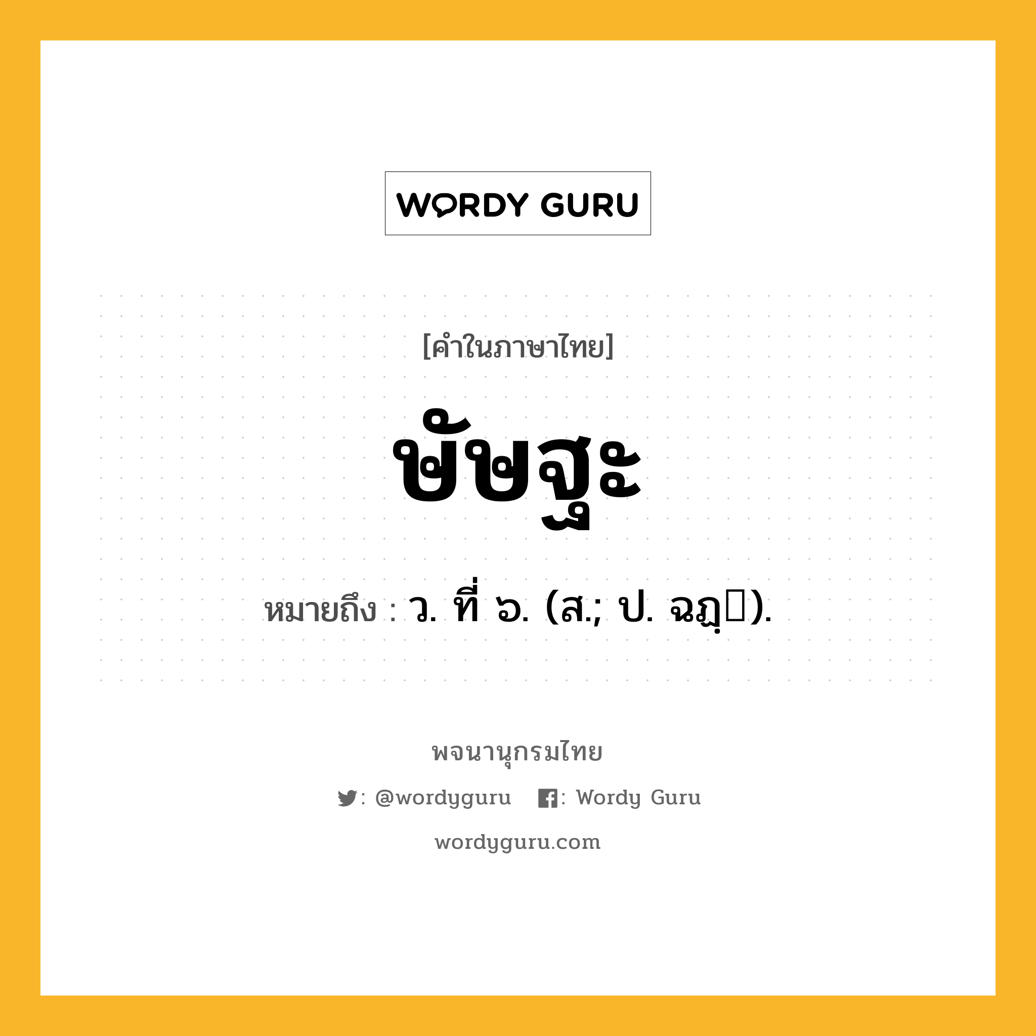 ษัษฐะ หมายถึงอะไร?, คำในภาษาไทย ษัษฐะ หมายถึง ว. ที่ ๖. (ส.; ป. ฉฏฺ).