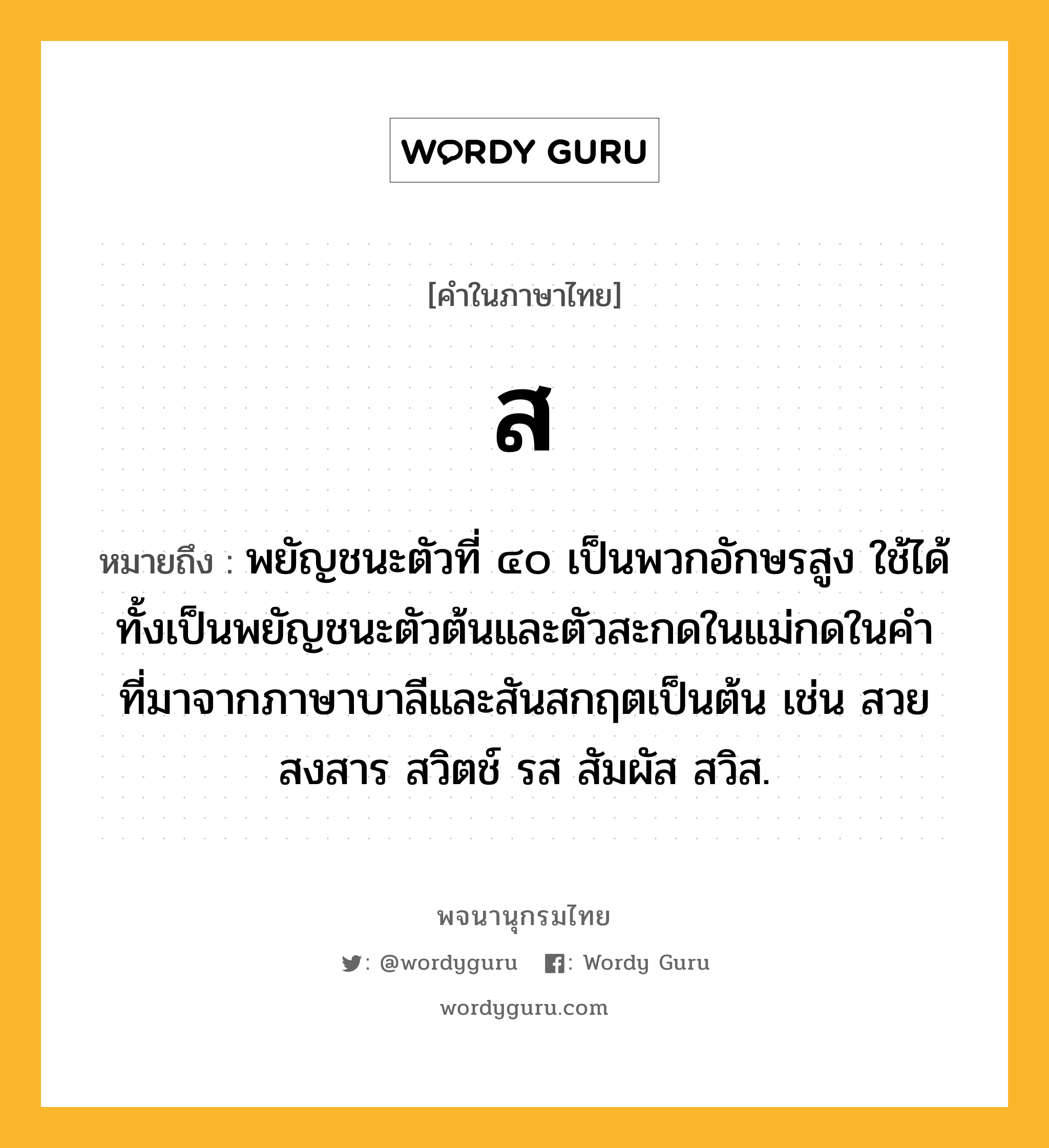 ส หมายถึงอะไร?, คำในภาษาไทย ส หมายถึง พยัญชนะตัวที่ ๔๐ เป็นพวกอักษรสูง ใช้ได้ทั้งเป็นพยัญชนะตัวต้นและตัวสะกดในแม่กดในคําที่มาจากภาษาบาลีและสันสกฤตเป็นต้น เช่น สวย สงสาร สวิตช์ รส สัมผัส สวิส.