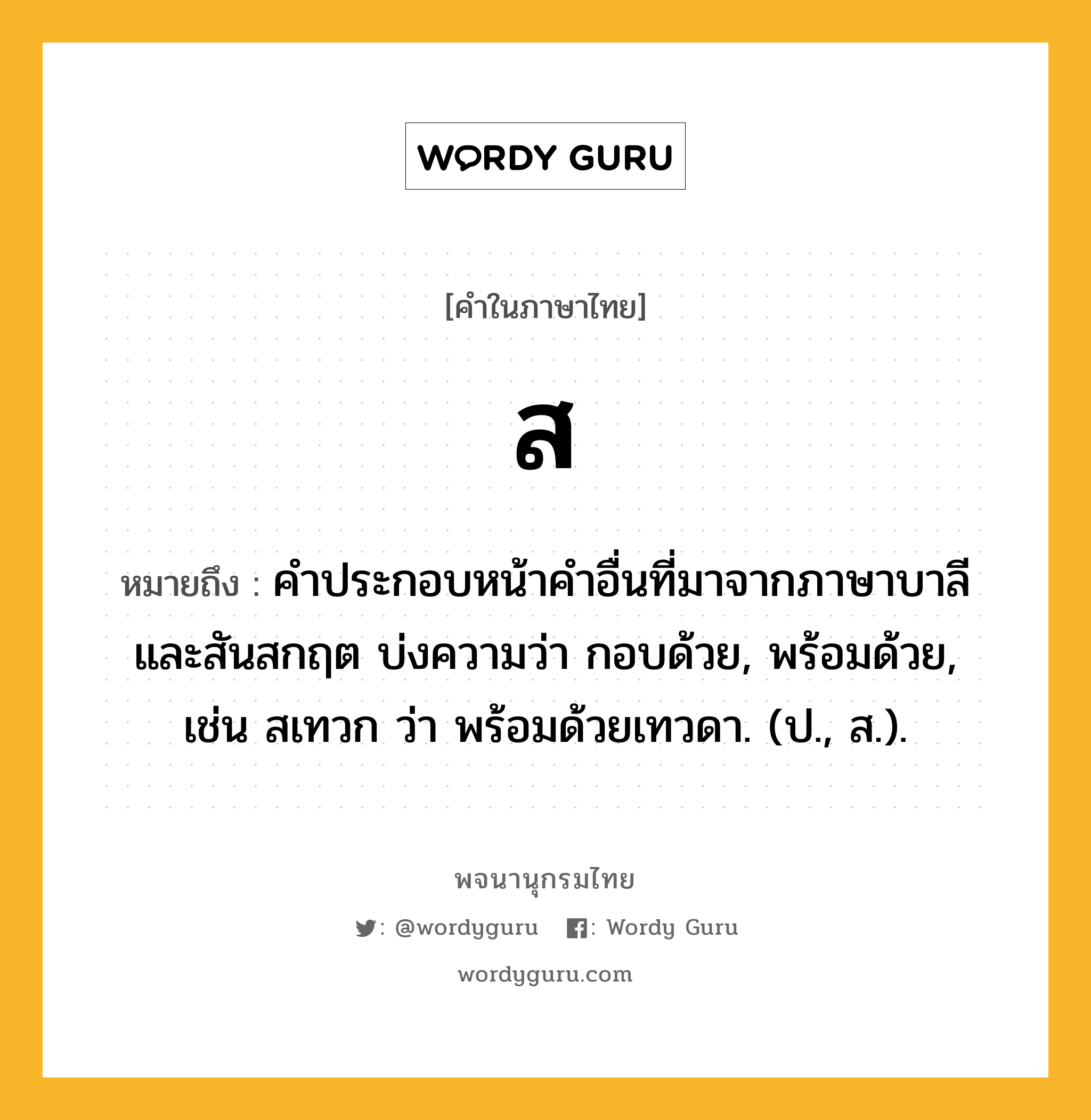 ส หมายถึงอะไร?, คำในภาษาไทย ส หมายถึง คําประกอบหน้าคําอื่นที่มาจากภาษาบาลีและสันสกฤต บ่งความว่า กอบด้วย, พร้อมด้วย, เช่น สเทวก ว่า พร้อมด้วยเทวดา. (ป., ส.).