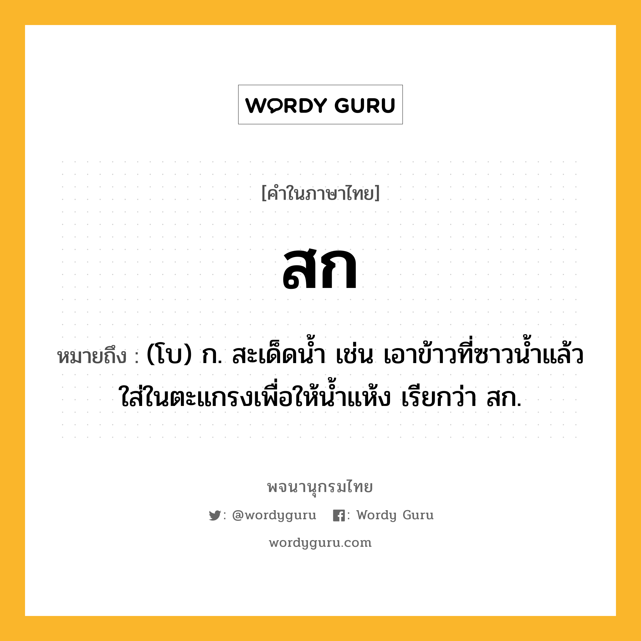 สก หมายถึงอะไร?, คำในภาษาไทย สก หมายถึง (โบ) ก. สะเด็ดนํ้า เช่น เอาข้าวที่ซาวนํ้าแล้วใส่ในตะแกรงเพื่อให้นํ้าแห้ง เรียกว่า สก.