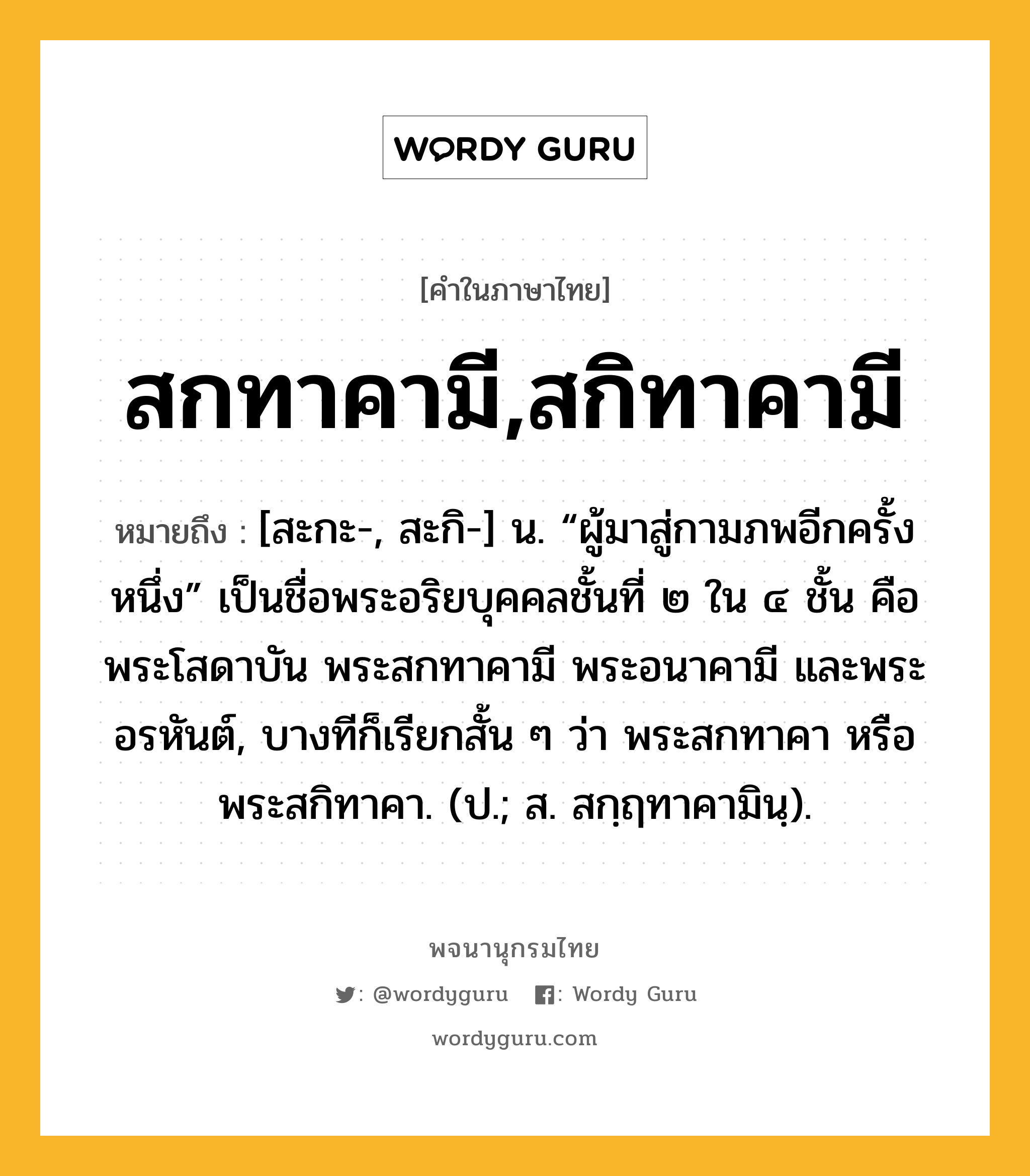 สกทาคามี,สกิทาคามี หมายถึงอะไร?, คำในภาษาไทย สกทาคามี,สกิทาคามี หมายถึง [สะกะ-, สะกิ-] น. “ผู้มาสู่กามภพอีกครั้งหนึ่ง” เป็นชื่อพระอริยบุคคลชั้นที่ ๒ ใน ๔ ชั้น คือ พระโสดาบัน พระสกทาคามี พระอนาคามี และพระอรหันต์, บางทีก็เรียกสั้น ๆ ว่า พระสกทาคา หรือ พระสกิทาคา. (ป.; ส. สกฺฤทาคามินฺ).