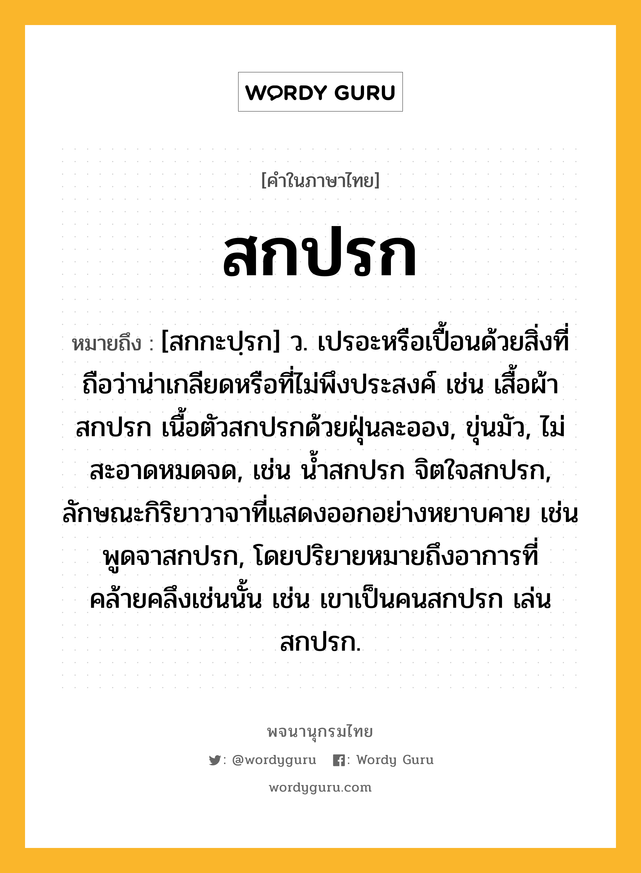 สกปรก หมายถึงอะไร?, คำในภาษาไทย สกปรก หมายถึง [สกกะปฺรก] ว. เปรอะหรือเปื้อนด้วยสิ่งที่ถือว่าน่าเกลียดหรือที่ไม่พึงประสงค์ เช่น เสื้อผ้าสกปรก เนื้อตัวสกปรกด้วยฝุ่นละออง, ขุ่นมัว, ไม่สะอาดหมดจด, เช่น น้ำสกปรก จิตใจสกปรก, ลักษณะกิริยาวาจาที่แสดงออกอย่างหยาบคาย เช่น พูดจาสกปรก, โดยปริยายหมายถึงอาการที่คล้ายคลึงเช่นนั้น เช่น เขาเป็นคนสกปรก เล่นสกปรก.