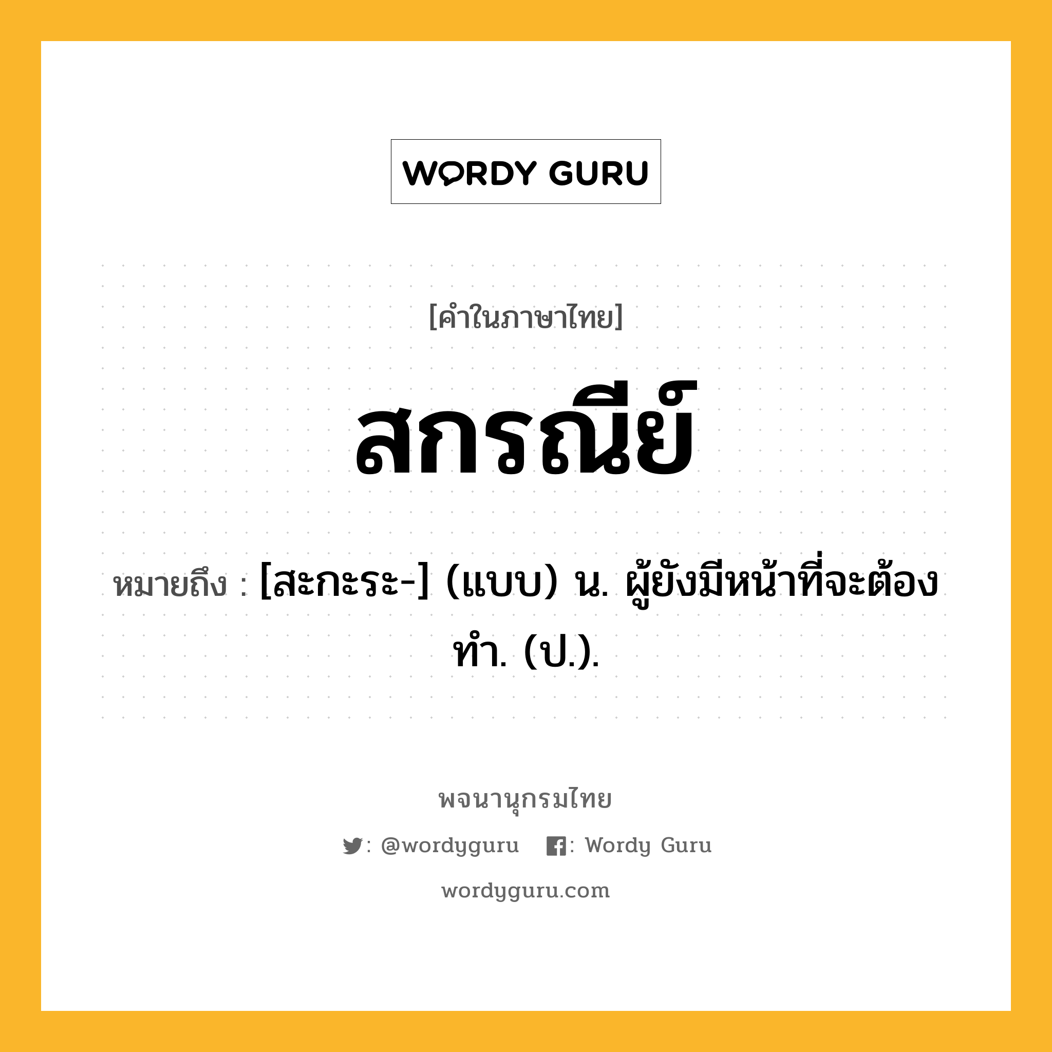 สกรณีย์ หมายถึงอะไร?, คำในภาษาไทย สกรณีย์ หมายถึง [สะกะระ-] (แบบ) น. ผู้ยังมีหน้าที่จะต้องทํา. (ป.).